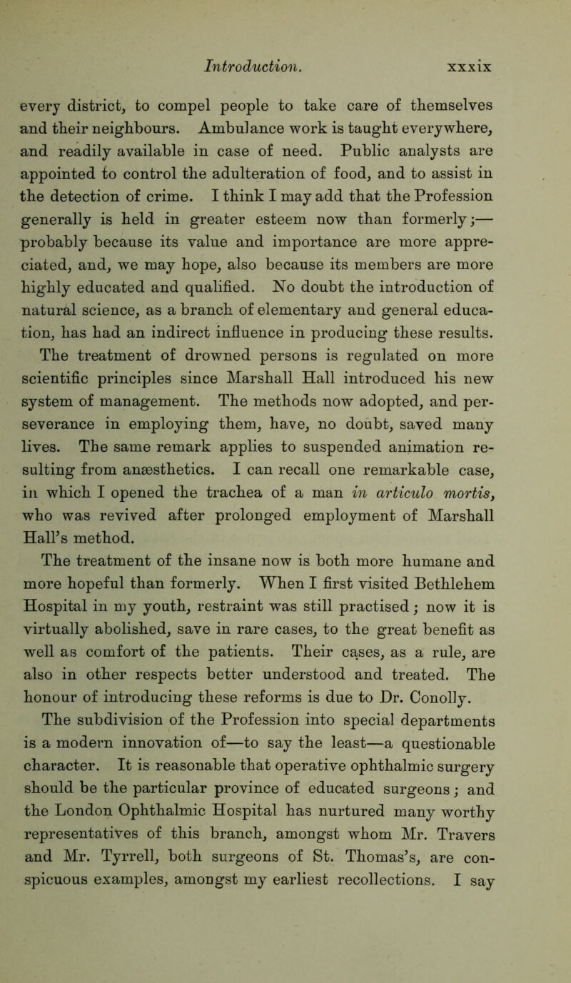 every district, to compel people to take care of tkemselves and their neighbours. Ambulance work is taught everywhere, and readily available in case of need. Public analysts are appointed to control the adulteration of food, and to assist in the detection of crime. I think I may add that the Profession generally is held in greater esteem now than formerly;— probably because its value and importance are more appre- ciated, and, we may hope, also because its members are more highly educated and qualified. No doubt the introduction of natural science, as a branch of elementary and general educa- tion, has had an indirect influence in producing these results. The treatment of drowned persons is regulated on more scientific principles since Marshall Hall introduced his new system of management. The methods now adopted, and per- severance in employing them, have, no doubt, saved many lives. The same remark applies to suspended animation re- sulting from ansesthetics. I can recall one remarkable case, ill which I opened the trachea of a man in articulo mortis, who was revived after prolonged employment of Marshall Hall’s method. The treatment of the insane now is both more humane and more hopeful than formerly. When I first visited Bethlehem Hospital in my youth, restraint was still practised; now it is virtually abolished, save in rare cases, to the great benefit as well as comfort of the patients. Their cases, as a rule, are also in other respects better understood and treated. The honour of introducing these reforms is due to Dr. Conofiy. The subdivision of the Profession into special departments is a modern innovation of—to say the least—a questionable character. It is reasonable that operative ophthalmic surgery should be the particular province of educated surgeons; and the London Ophthalmic Hospital has nurtured many worthy representatives of this branch, amongst whom Mr. Travers and Mr. Tyrrell, both surgeons of SL Thomas’s, are con- spicuous examples, amongst my earliest recollections. I say