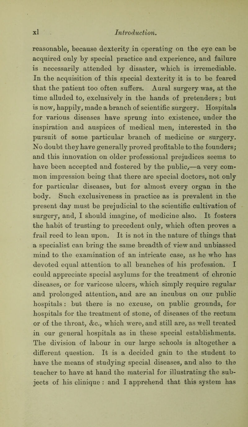 reasonable, because dexterity in operating on tbe eye can be acquired only by special practice and experience, and failure is necessarily attended by disaster, wbicb is irremediable. In tbe acquisition of this special dexterity it is to be feared that tbe patient too often suffers. Aural surgery was, at tbe time alluded to, exclusively in tbe bands of pretenders; but is now, bappily, made a branch of scientific surgery. Hospitals for various diseases bave sprung into existence, under tbe inspiration and auspices of medical men, interested in tbe pursuit of some particular branch of medicine or surgery. No doubt they bave generally proved profitable to tbe founders; and this innovation on older professional prejudices seems to bave been accepted and fostered by tbe public,—a very com- mon impression being that there are special doctors, not only for particular diseases, but for almost every organ in tbe body. Such exclusiveness in practice as is prevalent in tbe present day must be prejudicial to tbe scientific cultivation of surgery, and, I should imagine, of medicine also. It fosters tbe habit of trusting to precedent only, wbicb often proves a frail reed to lean upon. It is not in the nature of things that a specialist can bring tbe same breadth of view and unbiassed mind to tbe examination of an intricate case, as he who has devoted equal attention to all branches of his profession. I could appreciate special asylums for tbe treatment of chronic diseases, or for varicose ulcers, wbicb simply require regular and prolonged attention, and are an incubus on our public hospitals : but there is no excuse, on public grounds, for hospitals for tbe treatment of stone, of diseases of the rectum or of tbe throat, &c., wbicb were, and still are, as well treated in our general hospitals as in these special establishments. Tbe division of labour in our large schools is altogether a different question. It is a decided gain to tbe student to bave the means of studying special diseases, and also to the teacher to bave at hand tbe material for illustrating tbe sub- jects of his clinique ; and I apprehend that this system has