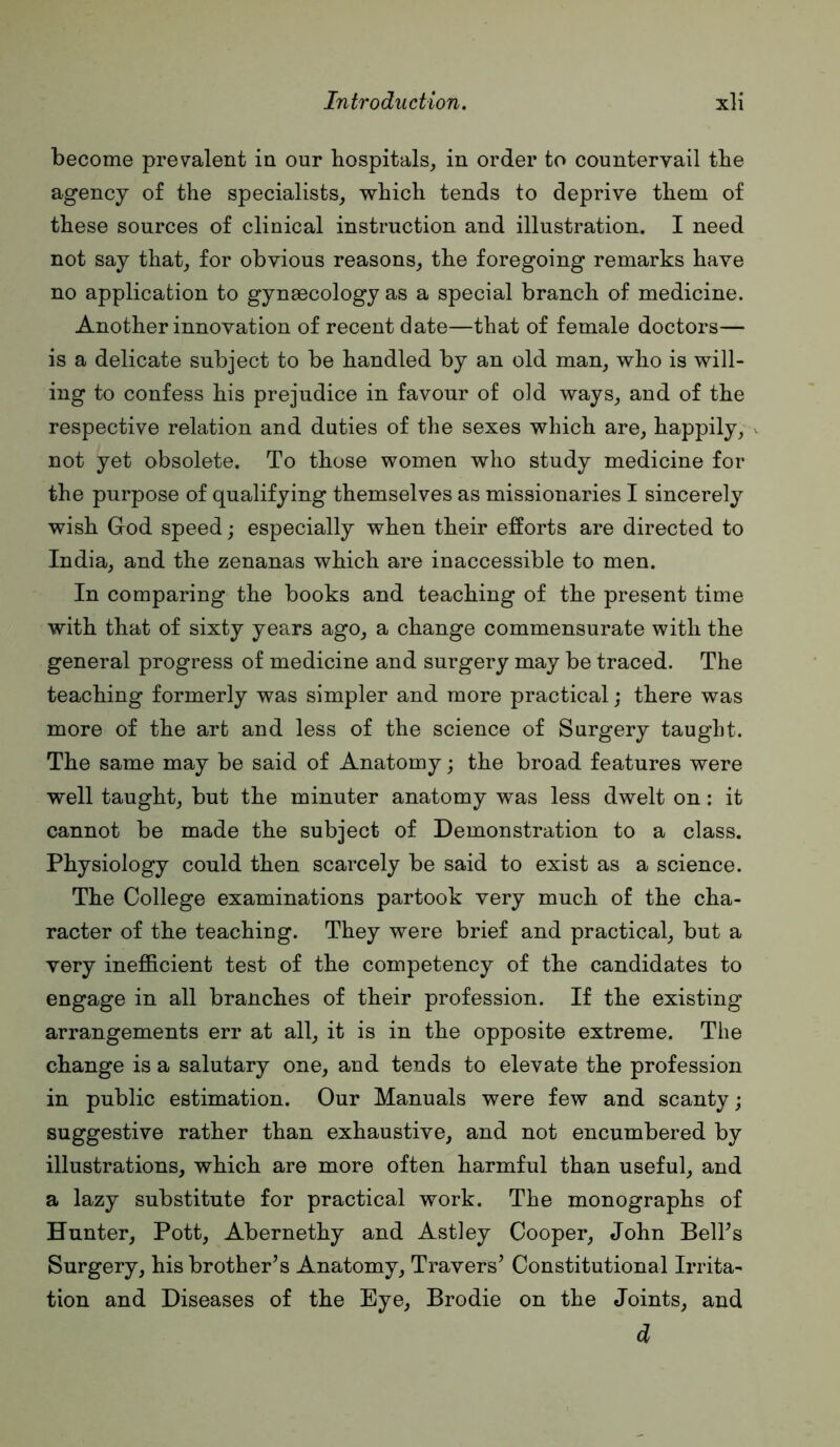 become prevalent in our hospitals,, in order to countervail the agency of the specialists,, which tends to deprive them of these sources of clinical instruction and illustration. I need not say that,, for obvious reasons, the foregoing remarks have no application to gynaecology as a special branch of medicine. Another innovation of recent date—that of female doctors— is a delicate subject to be handled by an old man, who is will- ing to confess his prejudice in favour of old ways, and of the respective relation and duties of the sexes which are, happily, not yet obsolete. To those women who study medicine for the purpose of qualifying themselves as missionaries I sincerely wish God speed; especially when their efforts are directed to India, and the zenanas which are inaccessible to men. In comparing the books and teaching of the present time with that of sixty years ago, a change commensurate with the general progress of medicine and surgery may be traced. The teaching formerly was simpler and more practical; there was more of the art and less of the science of Surgery taught. The same may be said of Anatomy; the broad features were well taught, but the minuter anatomy was less dwelt on: it cannot be made the subject of Demonstration to a class. Physiology could then scarcely be said to exist as a science. The College examinations partook very much of the cha- racter of the teaching. They were brief and practical, but a very inefficient test of the competency of the candidates to engage in all branches of their profession. If the existing arrangements err at all, it is in the opposite extreme. The change is a salutary one, and tends to elevate the profession in public estimation. Our Manuals were few and scanty; suggestive rather than exhaustive, and not encumbered by illustrations, which are more often harmful than useful, and a lazy substitute for practical work. The monographs of Hunter, Pott, Abernethy and Astley Cooper, John Belhs Surgery, his brother’s Anatomy, Travers’ Constitutional Irrita- tion and Diseases of the Eye, Brodie on the Joints, and d