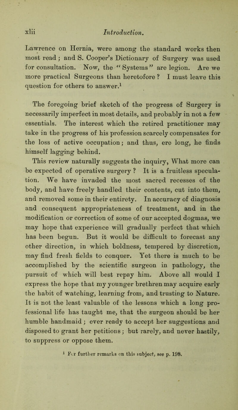 Lawrence on Hernia^ were among tlie standard works tken most read; and S. Cooper’s Dictionary of Surgery was used for consultation. Now, the Systems” are legion. Are we more practical Surgeons than heretofore ? I must leave this question for others to answer.^ The foregoing brief sketch of the progress of Surgery is necessarily imperfect in most details, and probably in not a few essentials. The interest which the retired practitioner may take in the progress of his profession scarcely compensates for the loss of active occupation; and thus, ere long, he finds himself lagging behind. This review naturally suggests the inquiry, What more can be expected of operative surgery ? It is a fruitless specula- tion. We have invaded the most sacred recesses of the body, and have freely handled their contents, cut into them, and removed some in their entirety. In accuracy of diagnosis and consequent appropriateness of treatment, and in the modification or correction of some of our accepted dogmas, we may hope that experience will gradually perfect that which has been begun. But it would be difficult to forecast any other direction, in which boldness, tempered by discretion, may find fresh fields to conquer. Yet there is much to be accomplished by the scientific surgeon in pathology, the pursuit of which will best repay him. Above all would I express the hope that my younger brethren may acquire early the habit of watching, learning from, and trusting to Nature. It is not the least valuable of the lessons which a long pro- fessional life has taught me, that the surgeon should be her humble handmaid; ever ready to accept her suggestions and disposed to grant her petitions; but rarely, and never hastily, to suppress or oppose them. 1 Ftr further remarhs on this subject, see p. 198.