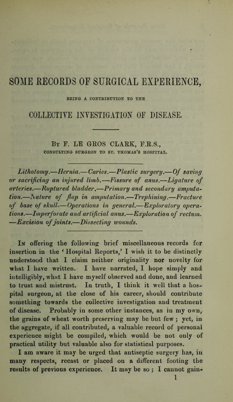 SOME RECORDS OF SURGICAL EXPERIENCE, BEING A CONTEIBUTION TO THE COLLECTIYE INVESTIGATION OF DISEASE. Bt P. LE geos CLAEK, F.E.S., CONSULTING SUEGEON TO ST. THOMAS’S HOSPITAL. Lithotomy.—Hernia.—Caries.—Plastic surgery.— Of saving or sacrificing an injured limb.—Fissure of anus.—Ligature of arteries.—Ruptured bladder.—Primary and secondary amputa- tion.—Nature of fiap in amputation.—Trephining.—Fracture of base of skull.— Operations in general.— Exploratory opera- tions.—Imperforate and artificial anus.—Exploration of rectum. —Excision of joints.—Dissecting wounds. In offering the following brief miscellaneous records for insertion in tlie ^ Hospital Reports/ I wish it to be distinctly understood that I claim neither originality nor novelty for what I have written. I have narrated, I hope simply and intelligibly, what I have myself observed and done, and learned to trust and mistrust. In truth, I think it well that a hos- pital surgeon, at the close of his career, should contribute something towards the collective investigation and treatment of disease. Probably in some other instances, as in my own, the grains of wheat worth preserving may be but few ; yet, in the aggregate, if all contributed, a valuable record of personal experience might be compiled, which would be not only of practical utility but valuable also for statistical purposes. I am aware it may be urged that antiseptic surgery has, in many respects, recast or placed on a different footing the results of previous experience. It may be so ; I cannot gain-