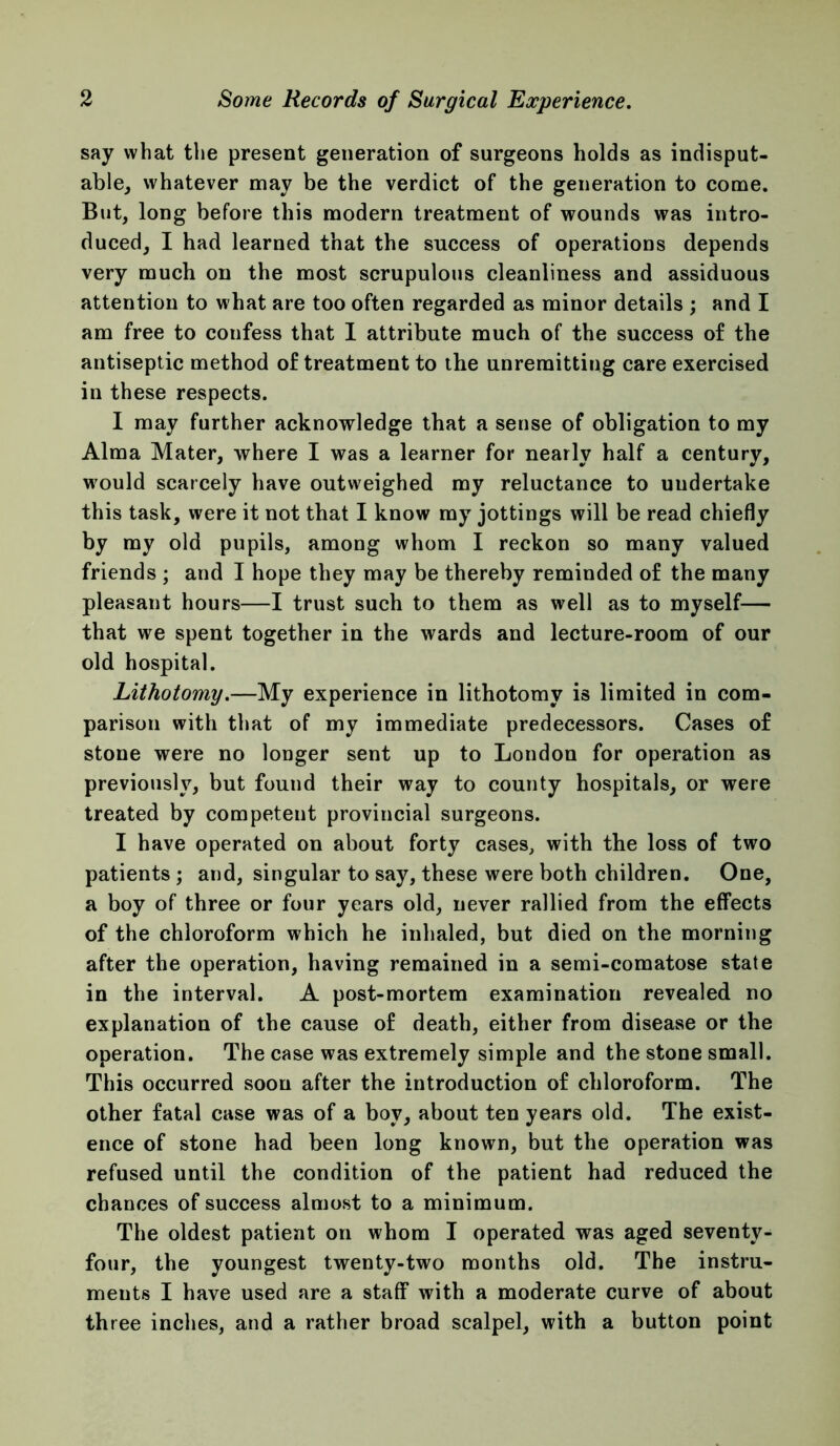 say what the present generation of surgeons holds as indisput- able, whatever may be the verdict of the generation to come. But, long before this modern treatment of wounds was intro- duced, I had learned that the success of operations depends very much on the most scrupulous cleanliness and assiduous attention to what are too often regarded as minor details ; and I am free to confess that I attribute much of the success of the antiseptic method of treatment to the unremitting care exercised in these respects. I may further acknowledge that a sense of obligation to my Alma Mater, where I was a learner for nearly half a century, w'ould scarcely have outweighed my reluctance to undertake this task, were it not that I know my jottings will be read chiefly by my old pupils, among whom I reckon so many valued friends ; and I hope they may be thereby reminded of the many pleasant hours—I trust such to them as well as to myself— that we spent together in the wards and lecture-room of our old hospital. Lithotomy.—My experience in lithotomy is limited in com- parison with that of my immediate predecessors. Cases of stone were no longer sent up to London for operation as previously, but found their way to county hospitals, or were treated by competent provincial surgeons. I have operated on about forty cases, with the loss of two patients; and, singular to say, these were both children. One, a boy of three or four years old, never rallied from the effects of the chloroform which he inhaled, but died on the morning after the operation, having remained in a semi-comatose state in the interval. A post-mortem examination revealed no explanation of the cause of death, either from disease or the operation. The case was extremely simple and the stone small. This occurred soon after the introduction of chloroform. The other fatal case was of a boy, about ten years old. The exist- ence of stone had been long known, but the operation was refused until the condition of the patient had reduced the chances of success almost to a minimum. The oldest patient on whom I operated was aged seventy- four, the youngest twenty-two months old. The instru- ments I have used are a staff with a moderate curve of about three inches, and a rather broad scalpel, with a button point