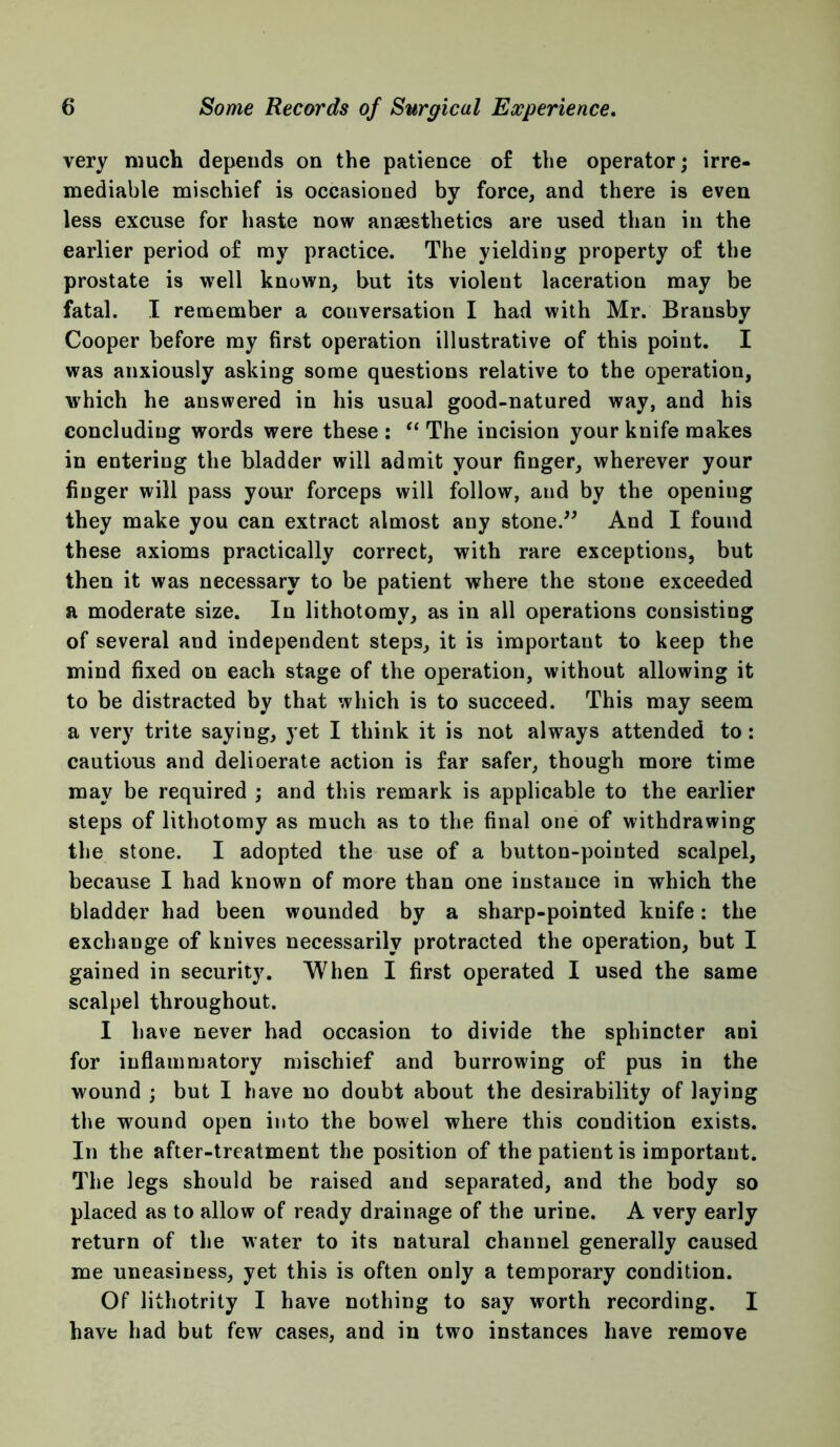 very much depends on the patience of the operator; irre- mediable mischief is occasioned by force, and there is even less excuse for haste now ansesthetics are used than in the earlier period of my practice. The yielding property of the prostate is well known, but its violent laceration may be fatal. I remember a conversation I had with Mr. Bransby Cooper before ray first operation illustrative of this point. I was anxiously asking some questions relative to the operation, which he answered in his usual good-natured way, and his concluding words were these: ‘‘The incision your knife makes in entering the bladder will admit your finger, wherever your finger will pass your forceps will follow, and by the opening they make you can extract almost any stone.^^ And I found these axioms practically correct, with rare exceptions, but then it was necessary to be patient where the stone exceeded a moderate size. In lithotomy, as in all operations consisting of several and independent steps, it is important to keep the mind fixed on each stage of the operation, without allowing it to be distracted by that which is to succeed. This may seem a very trite saying, yet I think it is not always attended to: cautious and delioerate action is far safer, though more time may be required ; and this remark is applicable to the earlier steps of lithotomy as much as to the final one of withdrawing the stone. I adopted the use of a button-pointed scalpel, because I had known of more than one instance in which the bladder had been wounded by a sharp-pointed knife: the exchange of knives necessarily protracted the operation, but I gained in security. When I first operated I used the same scalpel throughout. I have never had occasion to divide the sphincter ani for inflammatory mischief and burrowing of pus in the wound ; but I have no doubt about the desirability of laying the wound open into the bowel where this condition exists. In the after-treatment the position of the patient is important. The legs should be raised and separated, and the body so placed as to allow of ready drainage of the urine. A very early return of the water to its natural channel generally caused me uneasiness, yet this is often only a temporary condition. Of lithotrity I have nothing to say worth recording. I have had but few cases, and in two instances have remove