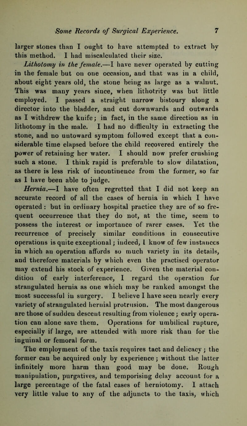 larger stones than I ought to have attempted to extract by this method. I had miscalculated their size. Lithotomy in the female.—I have never operated by cutting in the female but on one occasion, and that was in a child, about eight years old, the stone being as large as a walnut. This was many years since, when lithotrity was but little employed. I passed a straight narrow bistoury along a director into the bladder, and cut downwards and outwards as I withdrew the knife; in fact, in the same direction as in lithotomy in the male. I had no difficulty in extracting the stone, and no untoward symptom followed except that a con- siderable time elapsed before the child recovered entirely the power of retaining her water. I should now prefer crushing such a stone. I think rapid is preferable to slow dilatation, as there is less risk of incontinence from the former, so far as 1 have been able to judge. Hernia,—I have often regretted that I did not keep an accurate record of all the cases of hernia in which I have operated : but in ordinary hospital practice they are of so fre- quent occurrence that they do not, at the time, seem to possess the interest or importance of rarer cases. Yet the recurrence of precisely similar conditions in consecutive operations is quite exceptional; indeed, I know of few instances in which an operation affords so much variety in its details, and therefore materials by which even the practised operator may extend his stock of experience. Given the material con- dition of early interference, 1 regard the operation for strangulated hernia as one which may be ranked amongst the most successful in surgery. I believe I have seen nearly every variety of strangulated hernial protrusion. The most dangerous are those of sudden descent resulting from violence; early opera- tion can alone save them. Operations for umbilical rupture, especially if large, are attended with more risk than for the inguinal or femoral form. The employment of the taxis requires tact and delicacy; the former can be acquired only by experience; without the latter infinitely more harm than good may be done. Rough manipulation, purgatives, and temporising delay account for a large percentage of the fatal cases of herniotomy. I attach very little value to any of the adjuncts to the taxis, which