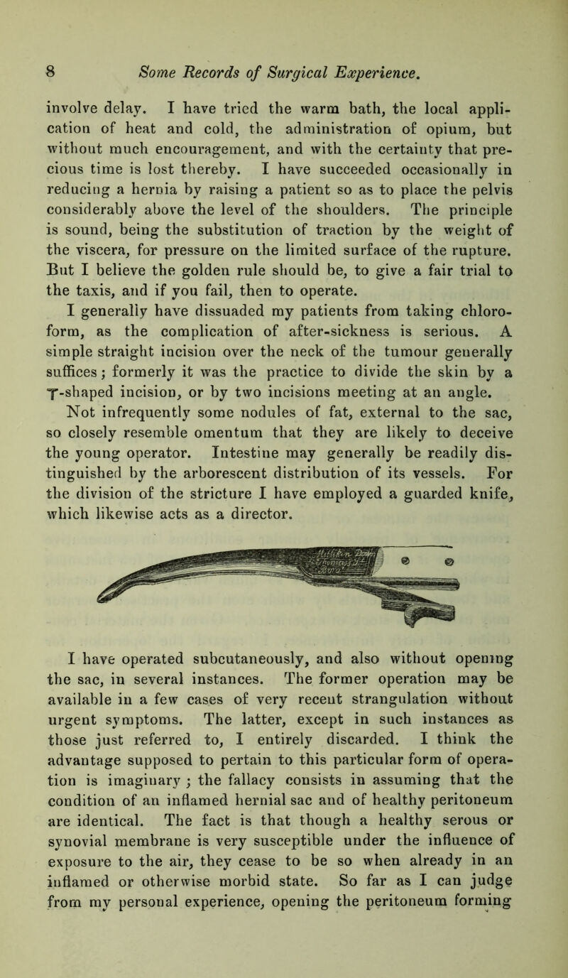 involve delay. I have tried the warm bath, the local appli- cation of heat and cold, the administration of opium, but without much encouragement, and with the certainty that pre- cious time is lost thereby. I have succeeded occasionally in reducing a hernia by raising a patient so as to place the pelvis considerably above the level of the shoulders. The principle is sound, being the substitution of traction by the weight of the viscera, for pressure on the limited surface of the rupture. But I believe the golden rule should be, to give a fair trial to the taxis, and if you fail, then to operate. I generally have dissuaded my patients from taking chloro- form, as the complication of after-sickness is serious. A simple straight incision over the neck of the tumour generally suffices; formerly it was the practice to divide the skin by a Y-shaped incision, or by two incisions meeting at an angle. Not infrequently some nodules of fat, external to the sac, so closely resemble omentum that they are likely to deceive the young operator. Intestine may generally be readily dis- tinguished by the arborescent distribution of its vessels. For the division of the stricture I have employed a guarded knife, which likewise acts as a director. I have operated subcutaneously, and also without opening the sac, in several instances. The former operation may be available in a few cases of very recent strangulation without urgent symptoms. The latter, except in such instances as those just referred to, I entirely discarded. I think the advantage supposed to pertain to this particular form of opera- tion is imaginary ; the fallacy consists in assuming that the condition of an inflamed hernial sac and of healthy peritoneum are identical. The fact is that though a healthy serous or synovial membrane is very susceptible under the influence of exposure to the air, they cease to be so when already in an inflamed or otherwise morbid state. So far as I can judge from my personal experience, opening the peritoneum forming