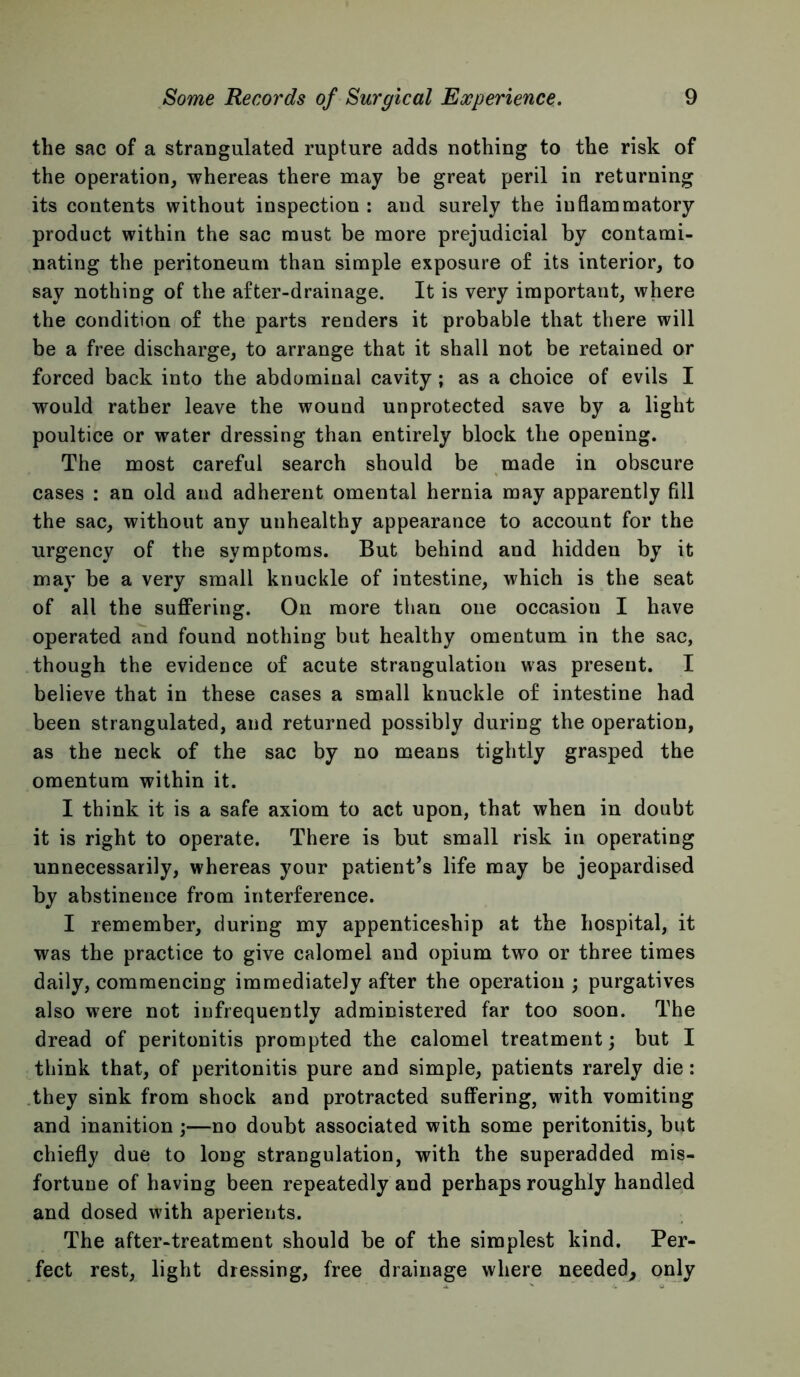 the sac of a strangulated rupture adds nothing to the risk of the operation, whereas there may be great peril in returning its contents without inspection : and surely the inflammatory product within the sac must be more prejudicial by contami- nating the peritoneum than simple exposure of its interior, to say nothing of the after-drainage. It is very important, where the condition of the parts renders it probable that there will be a free discharge, to arrange that it shall not be retained or forced back into the abdominal cavity ; as a choice of evils I would rather leave the wound unprotected save by a light poultice or water dressing than entirely block the opening. The most careful search should be made in obscure cases : an old and adherent omental hernia may apparently fill the sac, without any unhealthy appearance to account for the urgency of the symptoms. But behind and hidden by it may be a very small knuckle of intestine, which is the seat of all the suffering. On more than one occasion I have operated and found nothing but healthy omentum in the sac, though the evidence of acute strangulation was present. I believe that in these cases a small knuckle of intestine had been strangulated, and returned possibly during the operation, as the neck of the sac by no means tightly grasped the omentum within it. I think it is a safe axiom to act upon, that when in doubt it is right to operate. There is but small risk in operating unnecessarily, whereas your patient’s life may be jeopardised by abstinence from interference. I remember, during my appenticeship at the hospital, it was the practice to give calomel and opium two or three times daily, commencing immediately after the operation ; purgatives also were not infrequently administered far too soon. The dread of peritonitis prompted the calomel treatment; but I think that, of peritonitis pure and simple, patients rarely die: .they sink from shock and protracted suffering, with vomiting and inanition ;—no doubt associated with some peritonitis, but chiefly due to long strangulation, with the superadded mis- fortune of having been repeatedly and perhaps roughly handled and dosed with aperients. The after-treatment should be of the simplest kind. Per- fect rest, light dressing, free drainage where needed^ only