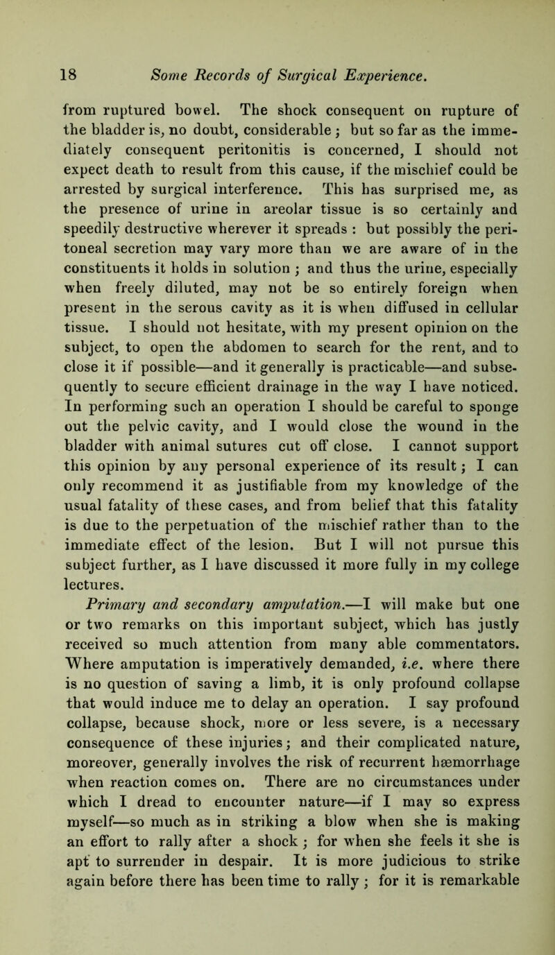 from ruptured bowel. The shock consequent on rupture of the bladder is, no doubt, considerable ; but so far as the imme- diately consequent peritonitis is concerned, I should not expect death to result from this cause, if the mischief could be arrested by surgical interference. This has surprised me, as the presence of urine in areolar tissue is so certainly and speedily destructive wherever it spreads : but possibly the peri- toneal secretion may vary more than we are aware of in the constituents it holds in solution ; and thus the urine, especially when freely diluted, may not be so entirely foreign when present in the serous cavity as it is when diffused in cellular tissue. I should not hesitate, with my present opinion on the subject, to open the abdomen to search for the rent, and to close it if possible—and it generally is practicable—and subse- quently to secure efficient drainage in the way I have noticed. In performing such an operation I should be careful to sponge out the pelvic cavity, and I would close the wound in the bladder with animal sutures cut off close. I cannot support this opinion by any personal experience of its result; I can only recommend it as justifiable from my knowledge of the usual fatality of these cases, and from belief that this fatality is due to the perpetuation of the mischief rather than to the immediate effect of the lesion. But I will not pursue this subject further, as I have discussed it more fully in my college lectures. Primary and secondary amputation.—I will make but one or two remarks on this important subject, which has justly received so much attention from many able commentators. Where amputation is imperatively demanded, i.e. where there is no question of saving a limb, it is only profound collapse that would induce me to delay an operation. I say profound collapse, because shock, more or less severe, is a necessary consequence of these injuries; and their complicated nature, moreover, generally involves the risk of recurrent haemorrhage when reaction comes on. There are no circumstances under which I dread to encounter nature—if I may so express myself—so much as in striking a blow when she is making an effort to rally after a shock ; for when she feels it she is apf to surrender in despair. It is more judicious to strike again before there has been time to rally ; for it is remarkable