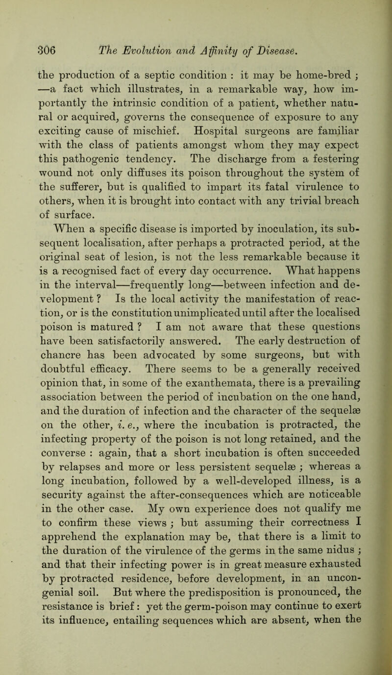 tlie production of a septic condition : it may be home-bred ; —a fact which illustrates_, in a remarkable way^ how im- portantly the intrinsic condition of a patient, whether natu- ral or acquired, governs the consequence of exposure to any exciting cause of mischief. Hospital surgeons are familiar with the class of patients amongst whom they may expect this pathogenic tendency. The discharge from a festering wound not only diffuses its poison throughout the system of the sufferer, but is qualified to impart its fatal virulence to others, when it is brought into contact with any trivial breach of surface. When a specific disease is imported by inoculation, its sub- sequent localisation, after perhaps a protracted period, at the original seat of lesion, is not the less remarkable because it is a recognised fact of every day occurrence. What happens in the interval—frequently long—between infection and de- velopment ? Is the local activity the manifestation of reac- tion, or is the constitution unimplicated until after the localised poison is matured ? I am not aware that these questions have been satisfactorily answered. The early destruction of chancre has been advocated by some surgeons, but with doubtful efficacy. There seems to be a generally received opinion that, in some of the exanthemata, there is a prevailing association between the period of incubation on the one hand, and the duration of infection and the character of the sequelas on the other, i. e., where the incubation is protracted, the infecting property of the poison is not long retained, and the converse : again, that a short incubation is often succeeded by relapses and more or less persistent sequelae ; whereas a long incubation, followed by a well-developed illness, is a security against the after-consequences which are noticeable in the other case. My own experience does not qualify me to confirm these views ; but assuming their correctness I apprehend the explanation may be, that there is a limit to the duration of the virulence of the germs in the same nidus ; and that their infecting power is in great measure exhausted by protracted residence, before development, in an uncon- genial soil. But where the predisposition is pronounced, the resistance is brief: yet the germ-poison may continue to exert its influence, entailing sequences which are absent, when the