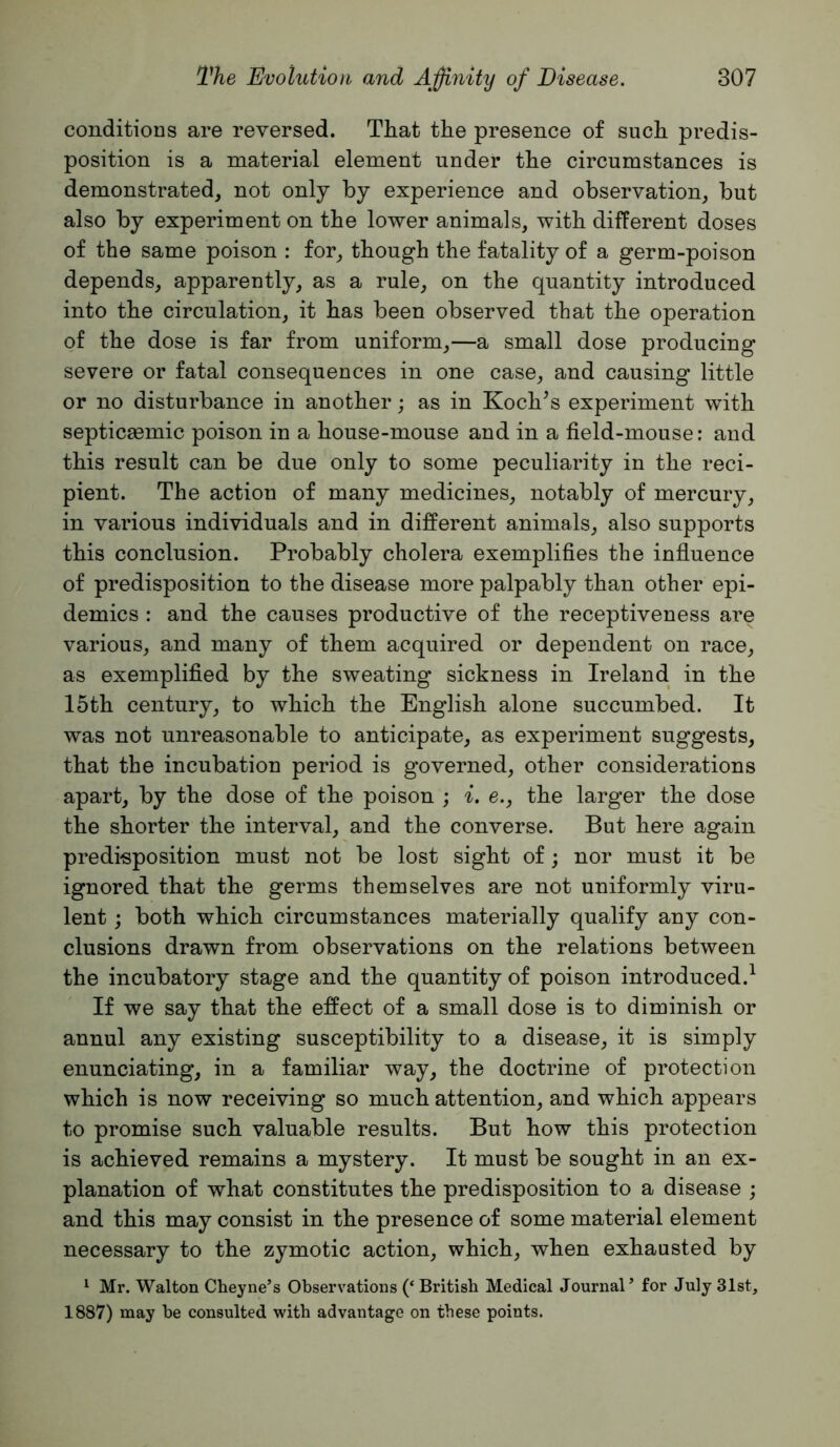 conditions are reversed. That the presence of such predis- position is a material element under the circumstances is demonstrated, not only by experience and observation, but also by experiment on the lower animals, with different doses of the same poison : for, though the fatality of a germ-poison depends, apparently, as a rule, on the quantity introduced into the circulation, it has been observed that the operation of the dose is far from uniform,—a small dose producing severe or fatal consequences in one case, and causing little or no disturbance in another; as in Koch’s experiment with septicaBmic poison in a house-mouse and in a field-mouse: and this result can be due only to some peculiarity in the reci- pient. The action of many medicines, notably of mercury, in various individuals and in different animals, also supports this conclusion. Probably cholera exemplifies the influence of predisposition to the disease more palpably than other epi- demics : and the causes productive of the receptiveness are various, and many of them acquired or dependent on race, as exemplifled by the sweating sickness in Ireland in the 15th century, to which the English alone succumbed. It was not unreasonable to anticipate, as experiment suggests, that the incubation period is governed, other considerations apart, by the dose of the poison ; i. e., the larger the dose the shorter the interval, and the converse. But here again predisposition must not be lost sight of; nor must it be ignored that the germs themselves are not uniformly viru- lent ; both which circumstances materially qualify any con- clusions drawn from observations on the relations between the incubatory stage and the quantity of poison introduced.^ If we say that the effect of a small dose is to diminish or annul any existing susceptibility to a disease, it is simply enunciating, in a familiar way, the doctrine of protection which is now receiving so much attention, and which appears to promise such valuable results. But how this protection is achieved remains a mystery. It must be sought in an ex- planation of what constitutes the predisposition to a disease ; and this may consist in the presence of some material element necessary to the zymotic action, which, when exhausted by ^ Mr. Walton Cheyne’s Observations (‘British Medical Journal’ for July 31st, 1887) may be consulted with advantage on these points.