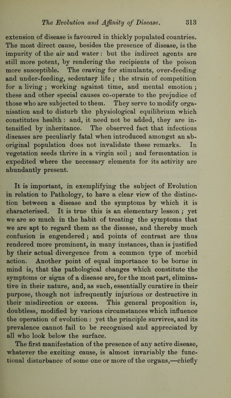 extension of disease is favoured in thickly populated countries. The most direct cause, besides the presence of disease, is the impurity of the air and water : but the indirect agents are still more potent, by rendering the recipients of the poison more susceptible. The craving for stimulants, over-feeding and under-feeding, sedentary life ; the strain of competition for a living ; working against time, and mental emotion ; these and other special causes co-operate to the prejudice of those who are subjected to them. They serve to modify orga- nisation and to disturb the physiological equilibrium which constitutes health: and, it need not be added, they are in- tensified by inheritance. The observed fact that infectious diseases are peculiarly fatal when introduced amongst an ab- original population does not invalidate these remarks. In vegetation seeds thrive in a virgin soil; and fermentation is expedited where the necessary elements for its activity are abundantly present. It is important, in exemplifying the subject of Evolution in relation to Pathology, to have a clear view of the distinc- tion between a disease and the symptoms by which it is characterised. It is true this is an elementary lesson ; yet we are so much in the habit of treating the symptoms that we are apt to regard them as the disease, and thereby much confusion is engendered ; and points of contrast are thus rendered more prominent, in many instances, than is justified by their actual divergence from a common type of morbid action. Another point of equal importance to be borne in mind is, that the pathological changes which constitute the symptoms or signs of a disease are, for the most part, elimina- tive in their nature, and, as such, essentially curative in their purpose, though not infrequently injurious or destructive in their misdirection or excess. This general proposition is, doubtless, modified by various circumstances which influence the operation of evolution : yet the principle survives, and its prevalence cannot fail to be recognised and appreciated by all who look below the surface. The first manifestation of the presence of any active disease, whatever the exciting cause, is almost invariably the func- tional disturbance of some one or more of the organs,—chiefiy