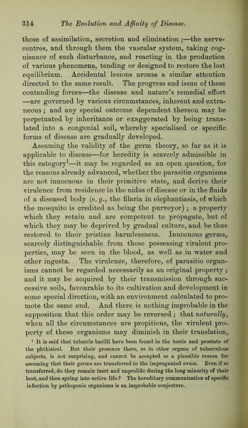 those of assimilation, secretion and elimination ;—the nerve- centres, and through them the vascular system, taking cog- nisance of such disturbance, and reacting in the production of various phenomena, tending or designed to restore the lost equilibrium. Accidental lesions arouse a similar attention directed to the same result. The progress and issue of these contending forces—the disease and nature’s remedial effort —are governed by various circumstances, inherent and extra- neous ; and any special outcome dependent thereon may be perpetuated by inheritance or exaggerated by being trans- lated into a congenial soil, whereby specialised or specific forms of disease are gradually developed. Assuming the validity of the germ theory, so far as it is applicable to disease—for heredity is scarcely admissible in this category^—it may be regarded as an open question, for the reasons already advanced, whether the parasitic organisms are not innocuous in their primitive state, and derive their virulence from residence in the nidus of disease or in the fluids of a diseased body (e. g., the filaria in elephantiasis, of which the mosquito is credited as being the purveyor) ; a property which they retain and are competent to propagate, but of which they may be deprived by gradual culture, and be thus restored to their pristine harmlessness. Innocuous germs, scarcely distinguishable from those possessing virulent pro- perties, may be seen in the blood, as well as in water and other ingesta. The virulence, therefore, of parasitic organ- isms cannot be regarded necessarily as an original property; and it may be acquired by their transmission through suc- cessive soils, favourable to its cultivation and development in some special direction, with an environment calculated to pro- mote the same end. And there is nothing improbable in the supposition that this order may be reversed; that naturally, when all the circumstances are propitious, the virulent pro- perty of these organisms may diminish in their translation, ^ It is said that tubercle bacilli have been found in the testis and prostate of the phthisical. But their presence there, as in other organs of tuberculous subjects, is not surprising, and cannot be accepted as a plausible reason for assuming that their germs are transferred to the impregnated ovum. Even if so transferred, do they remain inert and unprolific during the long minority of their host, and then spring into active life ? The hereditary communication of specific infection by pathogenic organisms is an improbable conjecture.