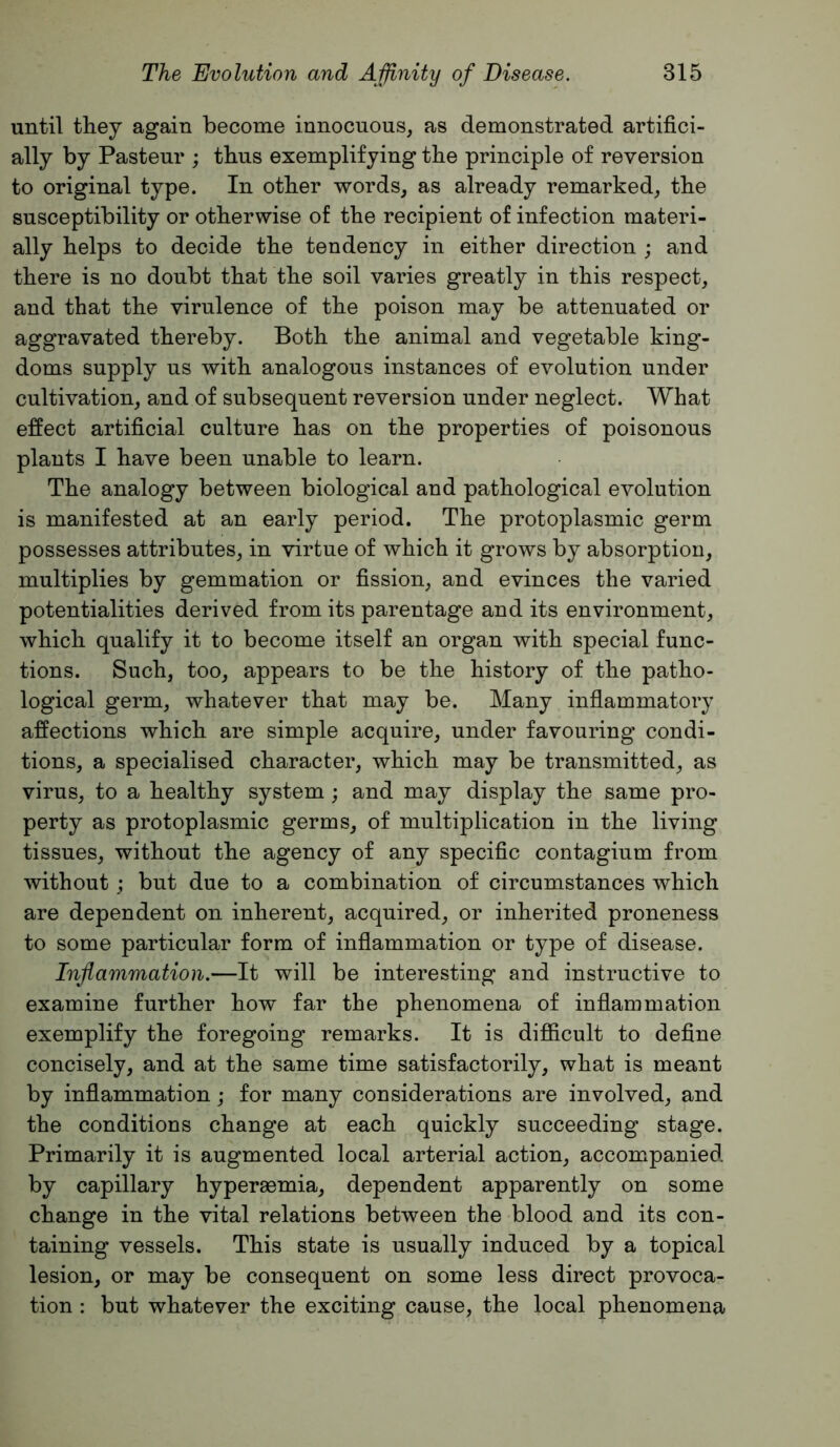 until they again become innocuous, as demonstrated artifici- ally by Pasteur ; thus exemplifying the principle of reversion to original type. In other words, as already remarked, the susceptibility or otherwise of the recipient of infection materi- ally helps to decide the tendency in either direction ; and there is no doubt that the soil varies greatly in this respect, and that the virulence of the poison may be attenuated or aggravated thereby. Both the animal and vegetable king- doms supply us with analogous instances of evolution under cultivation, and of subsequent reversion under neglect. What effect artificial culture has on the properties of poisonous plants I have been unable to learn. The analogy between biological and pathological evolution is manifested at an early period. The protoplasmic germ possesses attributes, in virtue of which it grows by absorption, multiplies by gemmation or fission, and evinces the varied potentialities derived from its parentage and its environment, which qualify it to become itself an organ with special func- tions. Such, too, appears to be the history of the patho- logical germ, whatever that may be. Many inflammatory affections which are simple acquire, under favouring condi- tions, a specialised character, which may be transmitted, as virus, to a healthy system; and may display the same pro- perty as protoplasmic germs, of multiplication in the living tissues, without the agency of any specific contagium from without; but due to a combination of circumstances which are dependent on inherent, acquired, or inherited proneness to some particular form of inflammation or type of disease. Inflammation.—It will be interesting and instructive to examine further how far the phenomena of inflammation exemplify the foregoing remarks. It is difficult to define concisely, and at the same time satisfactorily, what is meant by inflammation; for many considerations are involved, and the conditions change at each quickly succeeding stage. Primarily it is augmented local arterial action, accompanied by capillary hyperaemia, dependent apparently on some change in the vital relations between the blood and its con- taining vessels. This state is usually induced by a topical lesion, or may be consequent on some less direct provoca- tion : but whatever the exciting cause, the local phenomena