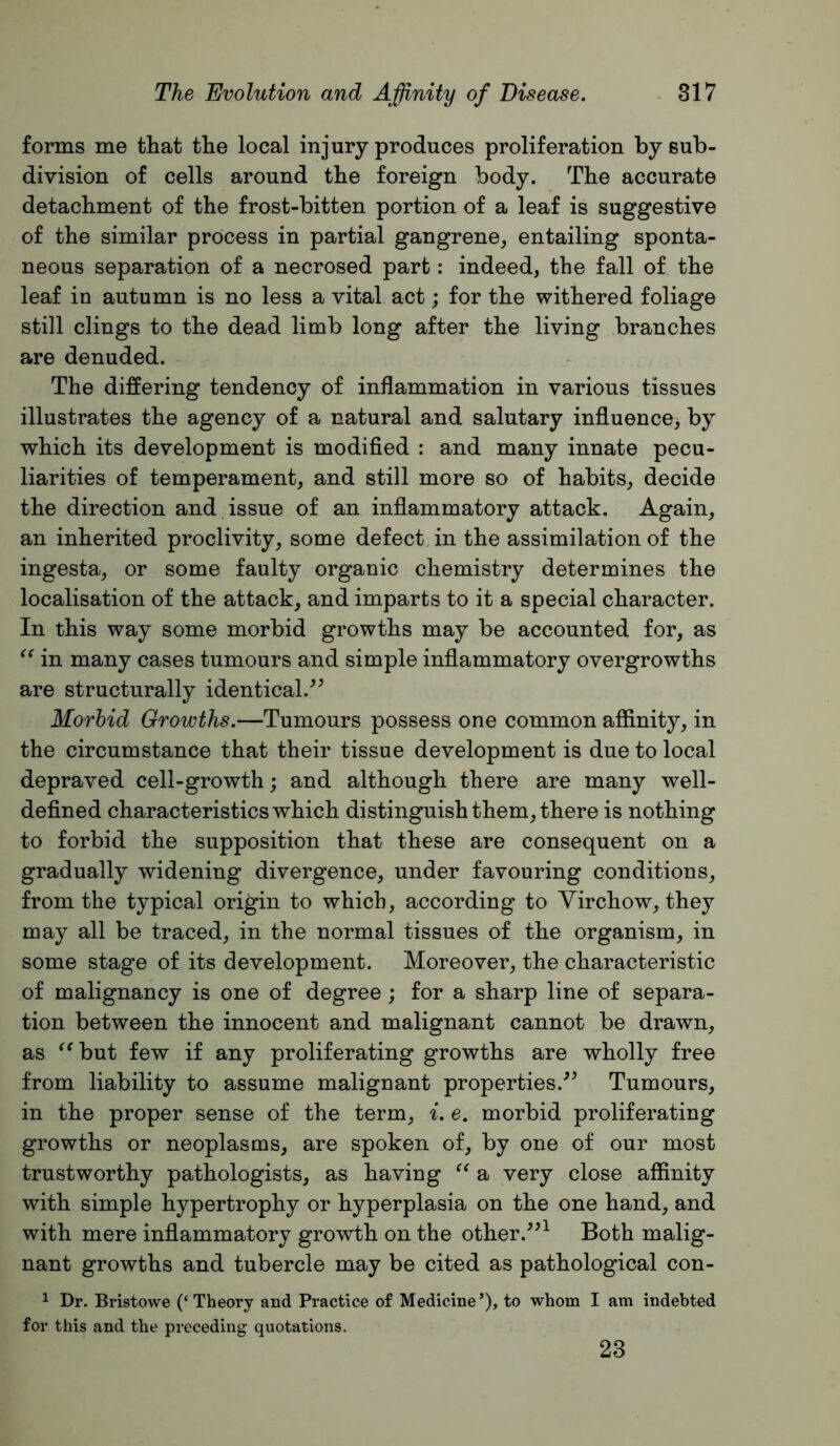 forms me that the local injury produces proliferation by sub- division of cells around the foreign body. The accurate detachment of the frost-bitten portion of a leaf is suggestive of the similar process in partial gangrene, entailing sponta- neous separation of a necrosed part: indeed, the fall of the leaf in autumn is no less a vital act; for the withered foliage still clings to the dead limb long after the living branches are denuded. The differing tendency of inflammation in various tissues illustrates the agency of a natural and salutary influence, by which its development is modified : and many innate pecu- liarities of temperament, and still more so of habits, decide the direction and issue of an inflammatory attack. Again, an inherited proclivity, some defect in the assimilation of the ingesta, or some faulty organic chemistry determines the localisation of the attack, and imparts to it a special character. In this way some morbid growths may be accounted for, as in many cases tumours and simple inflammatory overgrowths are structurally identical. Morbid Growths.—Tumours possess one common affinity, in the circumstance that their tissue development is due to local depraved cell-growth; and although there are many well- defined characteristics which distinguish them, there is nothing to forbid the supposition that these are consequent on a gradually widening divergence, under favouring conditions, from the typical origin to which, according to Yirchow, they may all be traced, in the normal tissues of the organism, in some stage of its development. Moreover, the characteristic of malignancy is one of degree; for a sharp line of separa- tion between the innocent and malignant cannot be drawn, as ^^but few if any proliferating growths are wholly free from liability to assume malignant properties.^^ Tumours, in the proper sense of the term, ^. e. morbid proliferating growths or neoplasms, are spoken of, by one of our most trustworthy pathologists, as having a very close affinity with simple hypertrophy or hyperplasia on the one hand, and with mere infiammatory growth on the other.^^^ Both malig- nant growths and tubercle may be cited as pathological con- ^ Dr. Bristowe (‘Theory and Practice of Medicine’), to whom I am indebted for this and the preceding quotations. 23