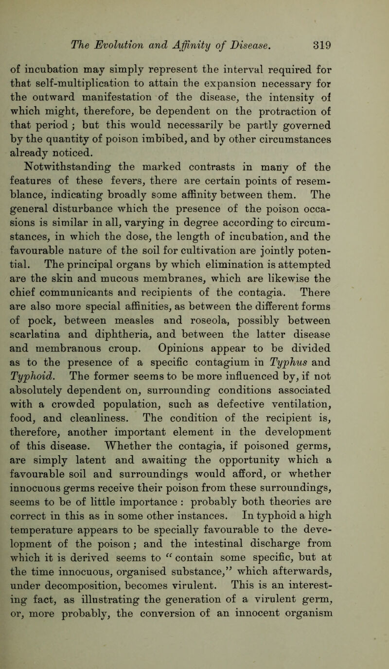 of incubation may simply represent the interval required for that self-multiplication to attain the expansion necessary for the outward manifestation of the disease, the intensity of which might, therefore, be dependent on the protraction of that period ; but this would necessarily be partly governed by the quantity of poison imbibed, and by other circumstances already noticed. Notwithstanding the marked contrasts in many of the features of these fevers, there are certain points of resem- blance, indicating broadly some affinity between them. The general disturbance which the presence of the poison occa- sions is similar in all, varying in degree according to circum- stances, in which the dose, the length of incubation, and the favourable nature of the soil for cultivation are jointly poten- tial. The principal organs by which elimination is attempted are the skin and mucous membranes, which are likewise the chief communicants and recipients of the contagia. There are also more special affinities, as between the different forms of pock, between measles and roseola, possibly between scarlatina and diphtheria, and between the latter disease and membranous croup. Opinions appear to be divided as to the presence of a specific contagium in Typhus and Typhoid. The former seems to be more influenced by, if not absolutely dependent on, surrounding conditions associated with a crowded population, such as defective ventilation, food, and cleanliness. The condition of the recipient is, therefore, another important element in the development of this disease. Whether the contagia, if poisoned germs, are simply latent and awaiting the opportunity which a favourable soil and surroundings would afford, or whether innocuous germs receive their poison from these surroundings, seems to be of little importance : probably both theories are correct in this as in some other instances. In typhoid a high temperature appears to be specially favourable to the deve- lopment of the poison; and the intestinal discharge from which it is derived seems to contain some specific, but at the time innocuous, organised substance,’^ which afterwards, under decomposition, becomes virulent. This is an interest- ing fact, as illustrating the generation of a virulent germ, or, more probably, the conversion of an innocent organism