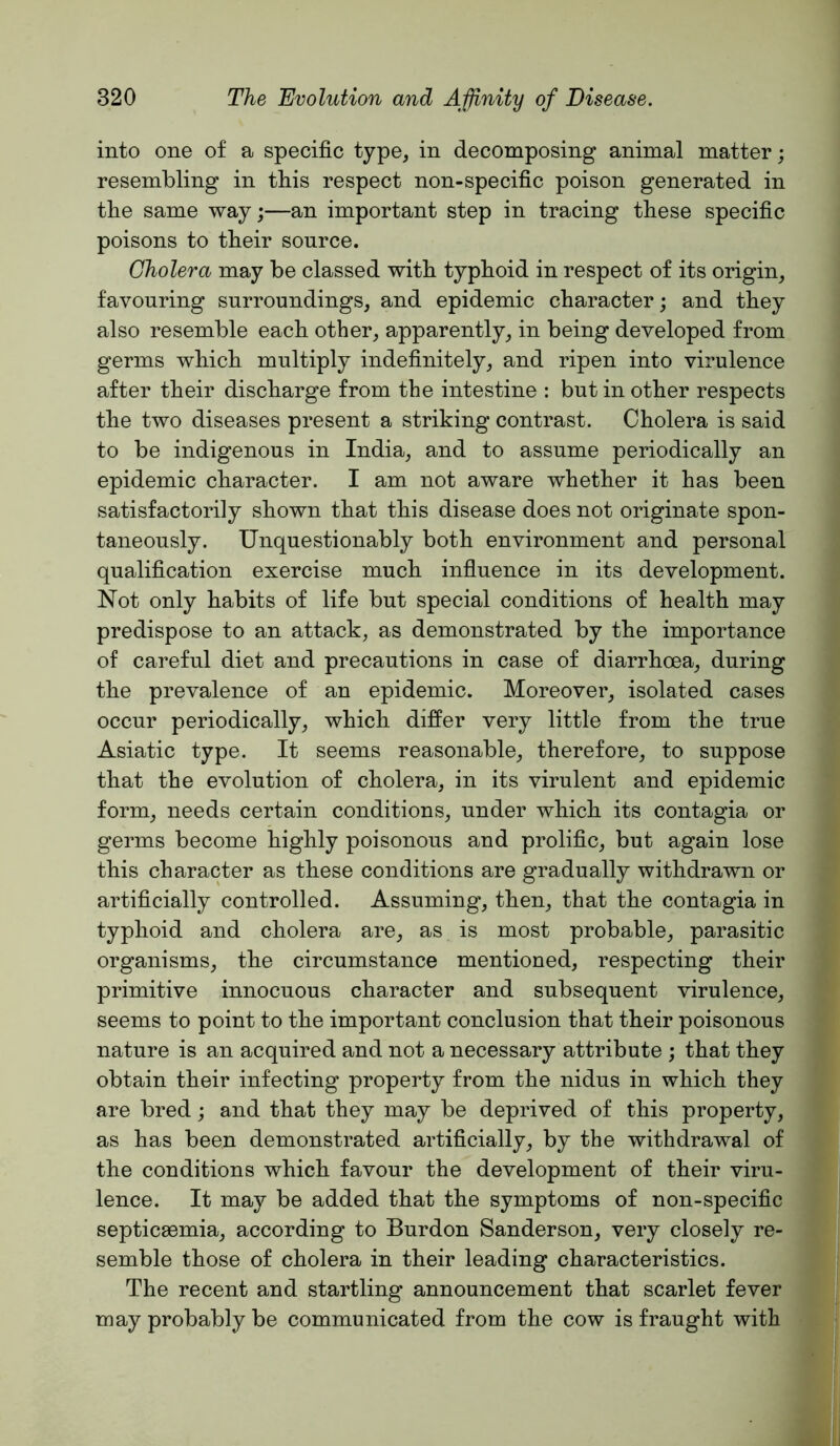 into one of a specific type, in decomposing animal matter; resembling in this respect non-specific poison generated in the same way;—an important step in tracing these specific poisons to their source. Cholera may be classed with typhoid in respect of its origin, favouring surroundings, and epidemic character; and they also resemble each other, apparently, in being developed from germs which multiply indefinitely, and ripen into virulence after their discharge from the intestine : but in other respects the two diseases present a striking contrast. Cholera is said to be indigenous in India, and to assume periodically an epidemic character. I am not aware whether it has been satisfactorily shown that this disease does not originate spon- taneously. Unquestionably both environment and personal qualification exercise much influence in its development. Not only habits of life but special conditions of health may predispose to an attack, as demonstrated by the importance of careful diet and precautions in case of diarrhoea, during the prevalence of an epidemic. Moreover, isolated cases occur periodically, which differ very little from the true Asiatic type. It seems reasonable, therefore, to suppose that the evolution of cholera, in its virulent and epidemic form, needs certain conditions, under which its contagia or germs become highly poisonous and prolific, but again lose this character as these conditions are gradually withdrawn or artificially controlled. Assuming, then, that the contagia in typhoid and cholera are, as is most probable, parasitic organisms, the circumstance mentioned, respecting their primitive innocuous character and subsequent virulence, seems to point to the important conclusion that their poisonous nature is an acquired and not a necessary attribute ; that they obtain their infecting property from the nidus in which they are bred; and that they may be deprived of this property, as has been demonstrated artificially, by the withdrawal of the conditions which favour the development of their viru- lence. It may be added that the symptoms of non-specific septicaemia, according to Burdon Sanderson, very closely re- semble those of cholera in their leading characteristics. The recent and startling announcement that scarlet fever may probably be communicated from the cow is fraught with