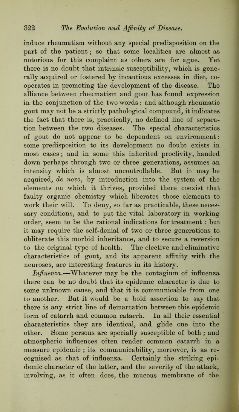 induce rheumatism without any special predisposition on the part of the patient; so that some localities are almost as notorious for this complaint as others are for ague. Yet there is no doubt that intrinsic susceptibility, which is gene- rally acquired or fostered by incautious excesses in diet, co- operates in promoting the development of the disease. The alliance between rheumatism and gout has found expression in the conjunction of the two words : and although rheumatic gout may not be a strictly pathological compound, it indicates the fact that there is, practically, no defined line of separa- tion between the two diseases. The special characteristics of gout do not appear to be dependent on environment : some predisposition to its development no doubt exists in most cases; and in some this inherited proclivity, handed down perhaps through two or three generations, assumes an intensity which is almost uncontrollable. But it may be acquired, de novo, by introduction into the system of the elements on which it thrives, provided there coexist that faulty organic chemistry which liberates those elements to work their will. To deny, so far as practicable, these neces- sary conditions, and to put the vital laboratory in working order, seem to be the rational indications for treatment : but it may require the self-denial of two or three generations to obliterate this morbid inheritance, and to secure a reversion to the original type of health. The elective and eliminative characteristics of gout, and its apparent afiinity with the neuroses, are interesting features in its history. Influenza.—Whatever may be the contagium of influenza there can be no doubt that its epidemic character is due to some unknown cause, and that it is communicable from one to another. But it would be a bold assertion to say that there is any strict line of demarcation between this epidemic form of catarrh and common catarrh. In all their essential characteristics they are identical, and glide one into the other. Some persons are specially susceptible of both; and atmospheric influences often render common catarrh in a measure epidemic ; its communicability, moreover, is as re- cognised as that of influenza. Certainly the striking epi- demic character of the latter, and the severity of the attack, involving, as it often does, the mucous membrane of the