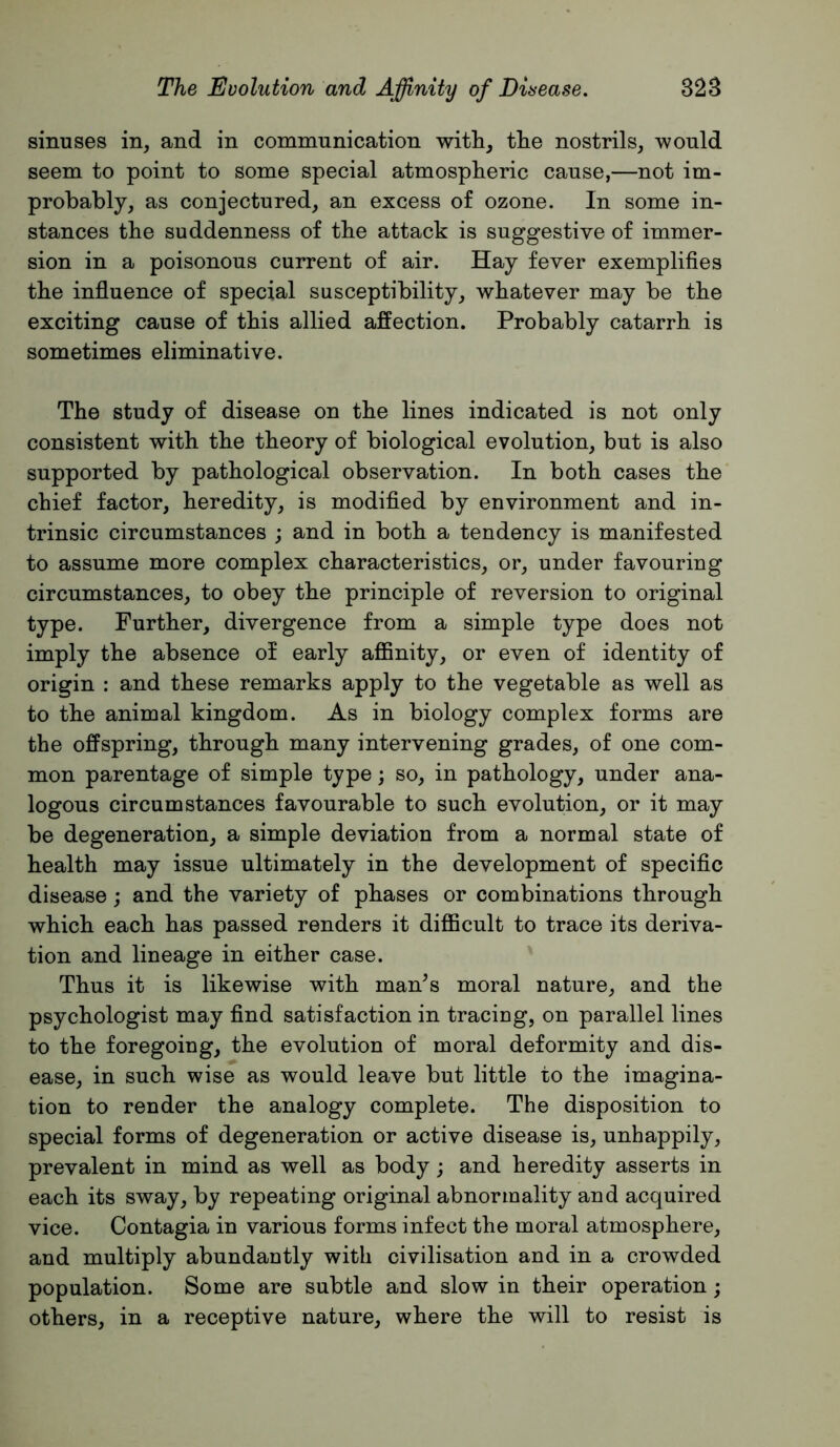 sinuses in, and in communication with, the nostrils, would seem to point to some special atmospheric cause,—not im- probably, as conjectured, an excess of ozone. In some in- stances the suddenness of the attack is suggestive of immer- sion in a poisonous current of air. Hay fever exemplifies the influence of special susceptibility, whatever may be the exciting cause of this allied affection. Probably catarrh is sometimes eliminative. The study of disease on the lines indicated is not only consistent with the theory of biological evolution, but is also supported by pathological observation. In both cases the chief factor, heredity, is modified by environment and in- trinsic circumstances ; and in both a tendency is manifested to assume more complex characteristics, or, under favouring circumstances, to obey the principle of reversion to original type. Further, divergence from a simple type does not imply the absence of early affinity, or even of identity of origin : and these remarks apply to the vegetable as well as to the animal kingdom. As in biology complex forms are the offspring, through many intervening grades, of one com- mon parentage of simple type; so, in pathology, under ana- logous circumstances favourable to such evolution, or it may be degeneration, a simple deviation from a normal state of health may issue ultimately in the development of specific disease; and the variety of phases or combinations through which each has passed renders it difficult to trace its deriva- tion and lineage in either case. Thus it is likewise with man^s moral nature, and the psychologist may find satisfaction in tracing, on parallel lines to the foregoing, the evolution of moral deformity and dis- ease, in such wise as would leave but little to the imagina- tion to render the analogy complete. The disposition to special forms of degeneration or active disease is, unhappily, prevalent in mind as well as body; and heredity asserts in each its sway, by repeating original abnormality and acquired vice. Contagia in various forms infect the moral atmosphere, and multiply abundantly with civilisation and in a crowded population. Some are subtle and slow in their operation; others, in a receptive nature, where the will to resist is