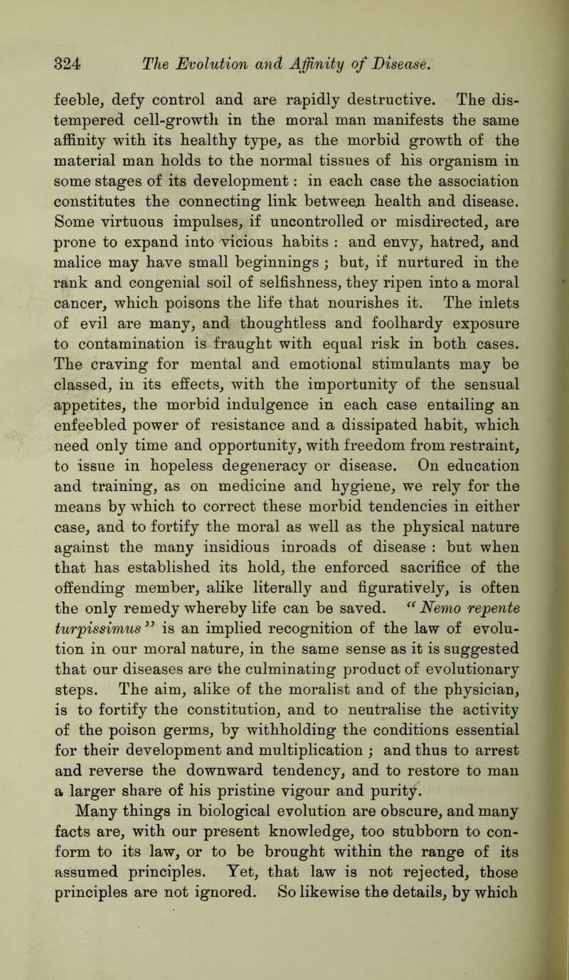 feeble^ defy control and are rapidly destructive. The dis- tempered cell-growth in the moral man manifests the same affinity with its healthy type, as the morbid growth of the material man holds to the normal tissues of his organism in some stages of its development; in each case the association constitutes the connecting link betweeji health a.nd disease. Some virtuous impulses, if uncontrolled or misdirected, are prone to expand into vicious habits : and envy, hatred, and malice may have small beginnings ; but, if nurtured in the rank and congenial soil of selfishness, they ripen into a moral cancer, which poisons the life that nourishes it. The inlets of evil are many, and thoughtless and foolhardy exposure to contamination is fraught with equal risk in both cases. The craving for mental and emotional stimulants may be classed, in its effects, with the importunity of the sensual appetites, the morbid indulgence in each case entailing an enfeebled power of resistance and a dissipated habit, which need only time and opportunity, with freedom from restraint, to issue in hopeless degeneracy or disease. On education and training, as on medicine and hygiene, we rely for the means by which to correct these morbid tendencies in either case, and to fortify the moral as well as the physical nature against the many insidious inroads of disease : but when that has established its hold, the enforced sacrifice of the offending member, alike literally and figuratively, is often the only remedy whereby life can be saved. Nemo repente turpissimus is an implied recognition of the law of evolu- tion in our moral nature, in the same sense as it is suggested that our diseases are the culminating product of evolutionary steps. The aim, alike of the moralist and of the physician, is to fortify the constitution, and to neutralise the activity of the poison germs, by withholding the conditions essential for their development and multiplication ; and thus to arrest and reverse the downward tendency, and to restore to man a larger share of his pristine vigour and purity. Many things in biological evolution are obscure, and many facts are, with our present knowledge, too stubborn to con- form to its law, or to be brought within the range of its assumed principles. Yet, that law is not rejected, those principles are not ignored. So likewise the details, by which