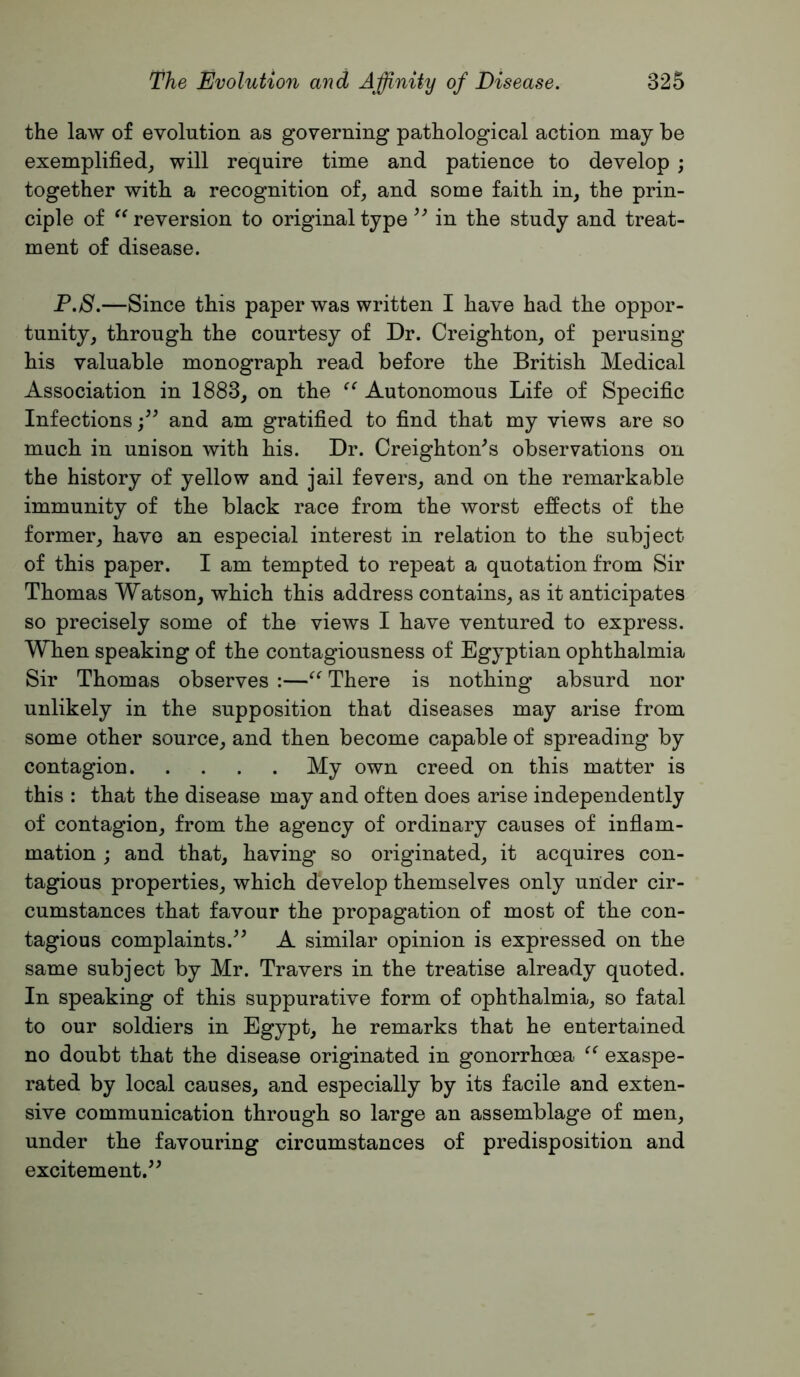 the law of evolution as governing pathological action may be exemplified^, will require time and patience to develop ; together with a recognition of^ and some faith in, the prin- ciple of reversion to original type in the study and treat- ment of disease. P.8.—Since this paper was written I have had the oppor- tunity, through the courtesy of Dr. Creighton, of perusing his valuable monograph read before the British Medical Association in 1883, on the Autonomous Life of Specific Infectionsand am gratified to find that my views are so much in unison with his. Dr. Creighton^s observations on the history of yellow and jail fevers, and on the remarkable immunity of the black race from the worst effects of the former, have an especial interest in relation to the subject of this paper. I am tempted to repeat a quotation from Sir Thomas Watson, which this address contains, as it anticipates so precisely some of the views I have ventured to express. When speaking of the contagiousness of Egyptian ophthalmia Sir Thomas observes :—There is nothing absurd nor unlikely in the supposition that diseases may arise from some other source, and then become capable of spreading by contagion My own creed on this matter is this : that the disease may and often does arise independently of contagion, from the agency of ordinary causes of inflam- mation ; and that, having so originated, it acquires con- tagious properties, which develop themselves only under cir- cumstances that favour the propagation of most of the con- tagious complaints.^^ A similar opinion is expressed on the same subject by Mr. Travers in the treatise already quoted. In speaking of this suppurative form of ophthalmia, so fatal to our soldiers in Egypt, he remarks that he entertained no doubt that the disease originated in gonorrhoea exaspe- rated by local causes, and especially by its facile and exten- sive communication through so large an assemblage of men, under the favouring circumstances of predisposition and excitement.^^