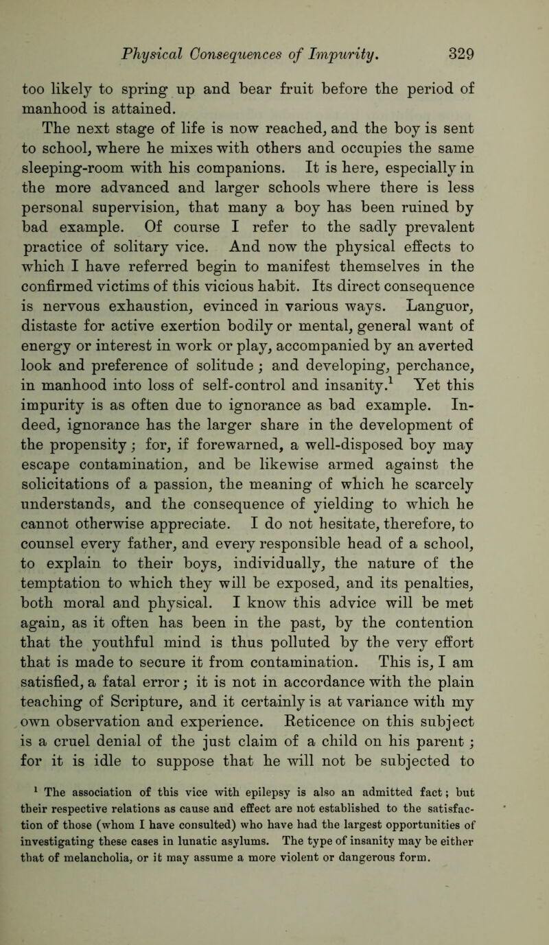 too likely to spring up and bear fruit before the period of manhood is attained. The next stage of life is now reached^ and the boy is sent to school, where he mixes with others and occupies the same sleeping-room with his companions. It is here, especially in the more advanced and larger schools where there is less personal supervision, that many a boy has been ruined by bad example. Of course I refer to the sadly prevalent practice of solitary vice. And now the physical effects to which I have referred begin to manifest themselves in the confirmed victims of this vicious habit. Its direct consequence is nervous exhaustion, evinced in various ways. Languor, distaste for active exertion bodily or mental, general want of energy or interest in work or play, accompanied by an averted look and preference of solitude; and developing, perchance, in manhood into loss of self-control and insanity.^ Yet this impurity is as often due to ignorance as bad example. In- deed, ignorance has the larger share in the development of the propensity; for, if forewarned, a well-disposed boy may escape contamination, and be likewise armed against the solicitations of a passion, the meaning of which he scarcely understands, and the consequence of yielding to which he cannot otherwise appreciate. I do not hesitate, therefore, to counsel every father, and every responsible head of a school, to explain to their boys, individually, the nature of the temptation to which thej^ will be exposed, and its penalties, both moral and physical. I know this advice will be met again, as it often has been in the past, by the contention that the youthful mind is thus polluted by the very effort that is made to secure it from contamination. This is, I am satisfied, a fatal error; it is not in accordance with the plain teaching of Scripture, and it certainly is at variance with my own observation and experience. Reticence on this subject is a cruel denial of the just claim of a child on his parent ; for it is idle to suppose that he will not be subjected to ^ The association of this vice with epilepsy is also an admitted fact; but their respective relations as cause and effect are not established to the satisfac- tion of those (whom I have consulted) who have had the largest opportunities of investigating these cases in lunatic asylums. The type of insanity may be either that of melancholia, or it may assume a more violent or dangerous form.