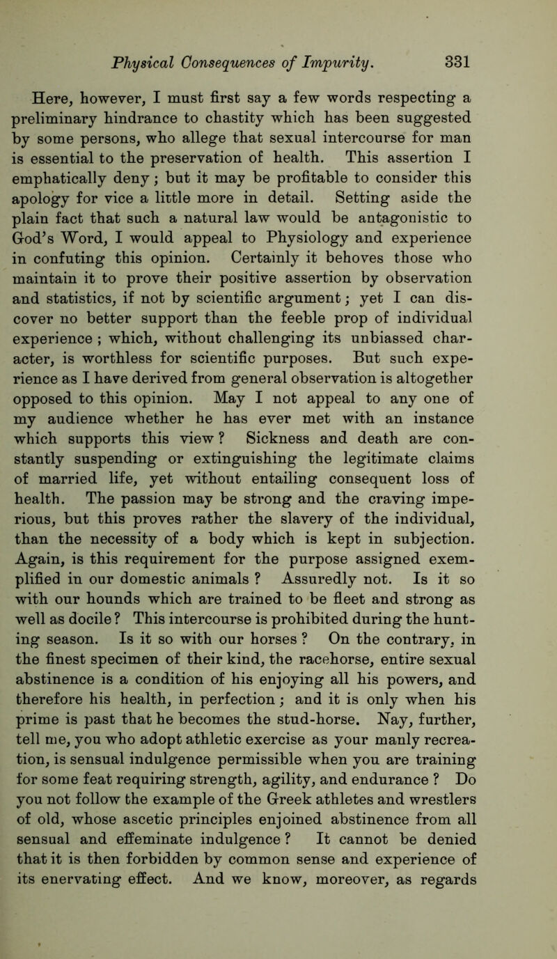 Here, however, I must first saj a few words respecting a preliminary hindrance to chastity which has been suggested by some persons, who allege that sexual intercourse for man is essential to the preservation of health. This assertion I emphatically deny; but it may be profitable to consider this apology for vice a little more in detail. Setting aside the plain fact that such a natural law would be antagonistic to God^s Word, I would appeal to Physiology and experience in confuting this opinion. Certainly it behoves those who maintain it to prove their positive assertion by observation and statistics, if not by scientific argument; yet I can dis- cover no better support than the feeble prop of individual experience ; which, without challenging its unbiassed char- acter, is worthless for scientific purposes. But such expe- rience as I have derived from general observation is altogether opposed to this opinion. May I not appeal to any one of my audience whether he has ever met with an instance which supports this view ? Sickness and death are con- stantly suspending or extinguishing the legitimate claims of married life, yet without entailing consequent loss of health. The passion may be strong and the craving impe- rious, but this proves rather the slavery of the individual, than the necessity of a body which is kept in subjection. Again, is this requirement for the purpose assigned exem- plified in our domestic animals ? Assuredly not. Is it so with our hounds which are trained to be fieet and strong as well as docile ? This intercourse is prohibited during the hunt- ing season. Is it so with our horses ? On the contrary, in the finest specimen of their kind, the racehorse, entire sexual abstinence is a condition of his enjoying all his powers, and therefore his health, in perfection; and it is only when his prime is past that he becomes the stud-horse. Nay, further, tell me, you who adopt athletic exercise as your manly recrea- tion, is sensual indulgence permissible when you are training for some feat requiring strength, agility, and endurance ? Do you not follow the example of the Greek athletes and wrestlers of old, whose ascetic principles enjoined abstinence from all sensual and effeminate indulgence ? It cannot be denied that it is then forbidden by common sense and experience of its enervating effect. And we know, moreover, as regards