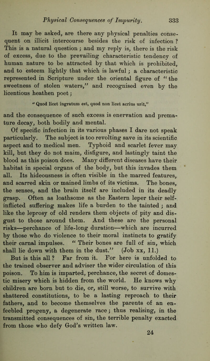 It may be asked, are there any physical penalties conse- quent on illicit intercourse besides the risk of infection ? This is a natural question ; and my reply is, there is the risk of excess, due to the prevailing characteristic tendency of human nature to be attracted by that which is prohibited, and to esteem lightly that which is lawful ; a characteristic represented in Scripture under the oriental figure of the sweetness of stolen waters,^^ and recognised even by the licentious heathen poet; Quod licet ingratum est, quod non licet acrius urit,” and the consequence of such excess is enervation and prema- ture decay, both bodily and mental. Of specific infection in its various phases I dare not speak particularly. The subject is too revolting save in its scientific aspect and to medical men. Typhoid and scarlet fever may kill, but they do not maim, disfigure, and lastingly taint the blood as this poison does. Many different diseases have their habitat in special organs of the body, but this invades them all. Its hideousness is often visible in the marred features, and scarred skin or mained limbs of its victims. The bones, the senses, and the brain itself are included in its deadly grasp. Often as loathsome as the Eastern leper their self- inflicted suffering makes life a burden to the tainted ; and like the leprosy of old renders them objects of pity and dis- gust to those around them. And these are the personal risks—perchance of life-long duration—which are incurred by those who do violence to their moral instincts to gratify their carnal impulses. Their bones are full of sin, which shall lie down with them in the dust.^^ (Job xx, 11.) But is this all ? Far from it. For here is unfolded to the trained observer and adviser the wider circulation of this poison. To him is imparted, perchance, the secret of domes- tic misery which is hidden from the world. He knows why children are born but to die, or, still worse, to survive with shattered constitutions, to be a lasting reproach to their fathers, and to become themselves the parents of an en- feebled progeny, a degenerate race; thus realising, in the transmitted consequences of sin, the terrible penalty exacted from those who defy God^s written law. 24