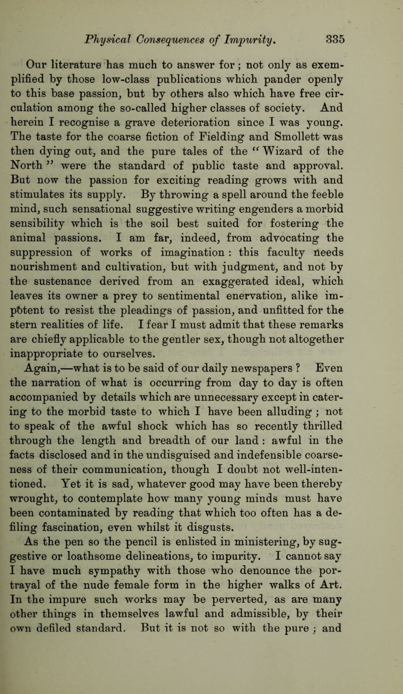 Our literature has much to answer for; not only as exem- plified by those low-class publications which pander openly to this base passion, but by others also which have free cir- culation among the so-called higher classes of society. And herein I recognise a grave deterioration since I was young. The taste for the coarse fiction of Fielding and Smollett was then dying out, and the pure tales of the ‘^Wizard of the North ’’ were the standard of public taste and approval. But now the passion for exciting reading grows with and stimulates its supply. By throwing a spell around the feeble mind, such sensational suggestive writing engenders a morbid sensibility which is the soil best suited for fostering the animal passions. I am far, indeed, from advocating the suppression of works of imagination : this faculty needs nourishment and cultivation, but with judgment, and not by the sustenance derived from an exaggerated ideal, which leaves its owner a prey to sentimental enervation, alike im- potent to resist the pleadings of passion, and unfitted for the stern realities of life. I fear I must admit that these remarks are chiefly applicable to the gentler sex, though not altogether inappropriate to ourselves. Again,—what is to be said of our daily newspapers ? Even the narration of what is occurring from day to day is often accompanied by details which are unnecessary except in cater- ing to the morbid taste to which I have been alluding ; not to speak of the awful shock which has so recently thrilled through the length and breadth of our land ; awful in the facts disclosed and in the undisguised and indefensible coarse- ness of their communication, though I doubt not well-inten- tioned. Yet it is sad, whatever good may have been thereby wrought, to contemplate how many young minds must have been contaminated by reading that which too often has a de- filing fascination, even whilst it disgusts. As the pen so the pencil is enlisted in ministering, by sug- gestive or loathsome delineations, to impurity. I cannot say I have much sympathy with those who denounce the por- trayal of the nude female form in the higher walks of Art. In the impure such works may be perverted, as are many other things in themselves lawful and admissible, by their own defiled standard. But it is not so with the pure ; and