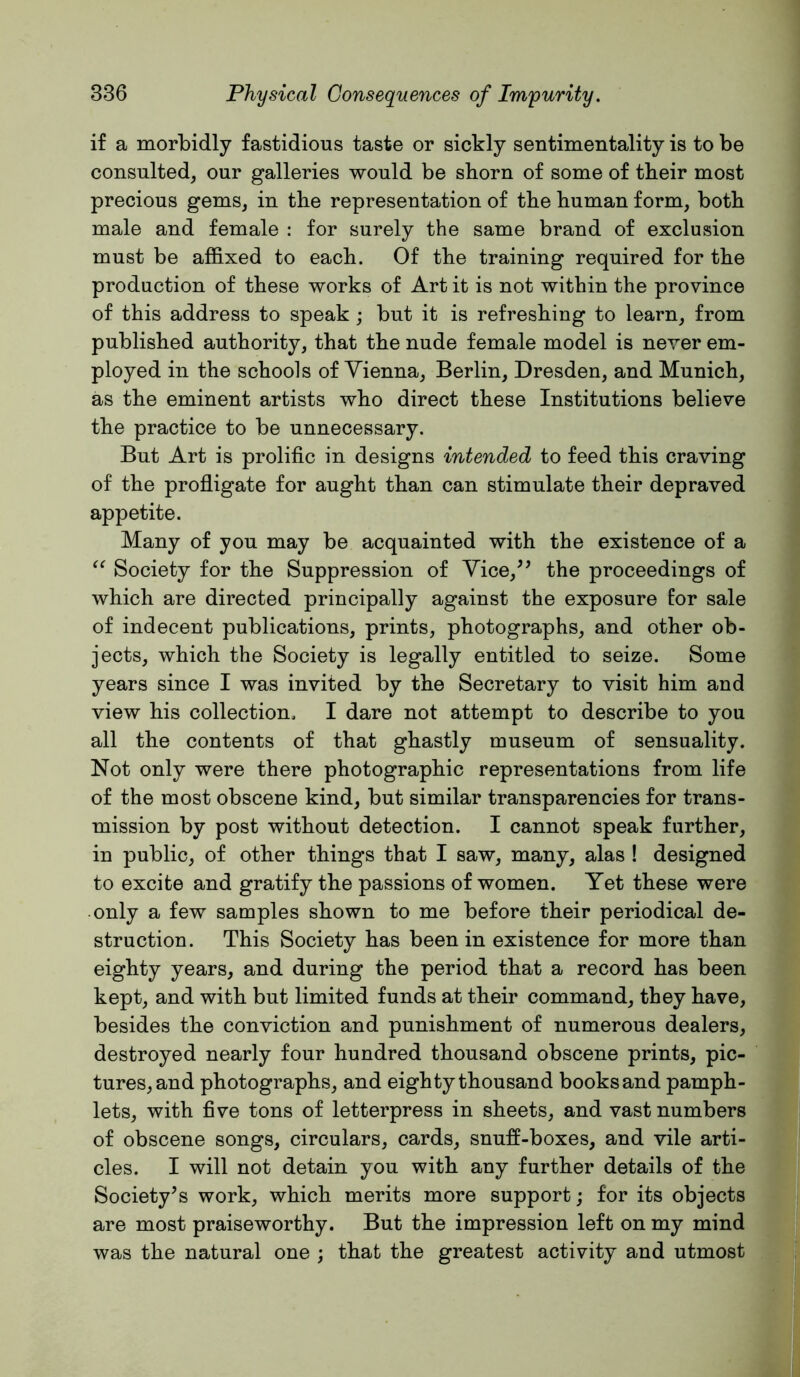 if a morbidly fastidious taste or sickly sentimentality is to be consulted, our galleries would be shorn of some of their most precious gems, in the representation of the human form, both male and female : for surely the same brand of exclusion must be affixed to each. Of the training required for the production of these works of Art it is not within the province of this address to speak ; but it is refreshing to learn, from published authority, that the nude female model is never em- ployed in the schools of Vienna, Berlin, Dresden, and Munich, as the eminent artists who direct these Institutions believe the practice to be unnecessary. But Art is prolific in designs intended to feed this craving of the profligate for aught than can stimulate their depraved appetite. Many of you may be acquainted with the existence of a Society for the Suppression of Vice,^’ the proceedings of which are directed principally against the exposure for sale of indecent publications, prints, photographs, and other ob- jects, which the Society is legally entitled to seize. Some years since I was invited by the Secretary to visit him and view his collection, I dare not attempt to describe to you all the contents of that ghastly museum of sensuality. Not only were there photographic representations from life of the most obscene kind, but similar transparencies for trans- mission by post without detection. I cannot speak further, in public, of other things that I saw, many, alas ! designed to excite and gratify the passions of women. Yet these were only a few samples shown to me before their periodical de- struction. This Society has been in existence for more than eighty years, and during the period that a record has been kept, and with but limited funds at their command, they have, besides the conviction and punishment of numerous dealers, destroyed nearly four hundred thousand obscene prints, pic- tures, and photographs, and eighty thousand booksand pamph- lets, with five tons of letterpress in sheets, and vast numbers of obscene songs, circulars, cards, snufi-boxes, and vile arti- cles. I will not detain you with any further details of the Society’s work, which merits more support; for its objects are most praiseworthy. But the impression left on my mind was the natural one ; that the greatest activity and utmost