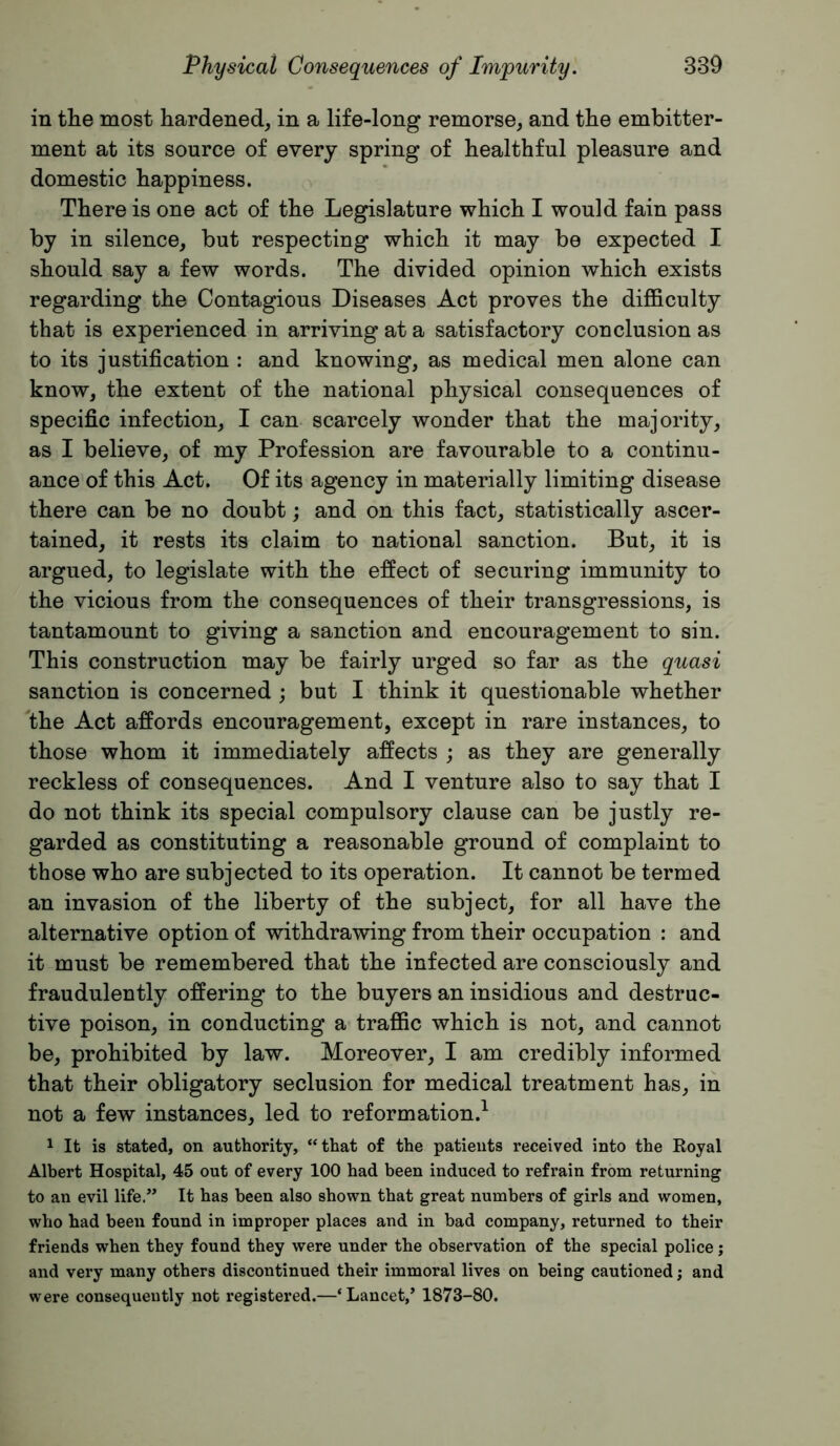 in tlie most hardened, in a life-long remorse, and the embitter- ment at its source of every spring of healthful pleasure and domestic happiness. There is one act of the Legislature which I would fain pass by in silence, but respecting which it may be expected I should say a few words. The divided opinion which exists regarding the Contagious Diseases Act proves the difficulty that is experienced in arriving at a satisfactory conclusion as to its justification : and knowing, as medical men alone can know, the extent of the national physical consequences of specific infection, I can scarcely wonder that the majority, as I believe, of my Profession are favourable to a continu- ance of this Act. Of its agency in materially limiting disease there can be no doubt; and on this fact, statistically ascer- tained, it rests its claim to national sanction. But, it is argued, to legislate with the effect of securing immunity to the vicious from the consequences of their transgressions, is tantamount to giving a sanction and encouragement to sin. This construction may be fairly urged so far as the quasi sanction is concerned ; but I think it questionable whether the Act affords encouragement, except in rare instances, to those whom it immediately affects ; as they are generally reckless of consequences. And I venture also to say that I do not think its special compulsory clause can be justly re- garded as constituting a reasonable ground of complaint to those who are subjected to its operation. It cannot be termed an invasion of the liberty of the subject, for all have the alternative option of withdrawing from their occupation : and it must be remembered that the infected are consciously and fraudulently offering to the buyers an insidious and destruc- tive poison, in conducting a traffic which is not, and cannot be, prohibited by law. Moreover, I am credibly informed that their obligatory seclusion for medical treatment has, in not a few instances, led to reformation.^ 1 It is stated, on authority, “that of the patients received into the Royal Albert Hospital, 45 out of every 100 had been induced to refrain from returning to an evil life.” It has been also shown that great numbers of girls and women, who had been found in improper places and in bad company, returned to their friends when they found they were under the observation of the special police; and very many others discontinued their immoral lives on being cautioned; and were consequently not registered.—‘Lancet,’ 1873-80.