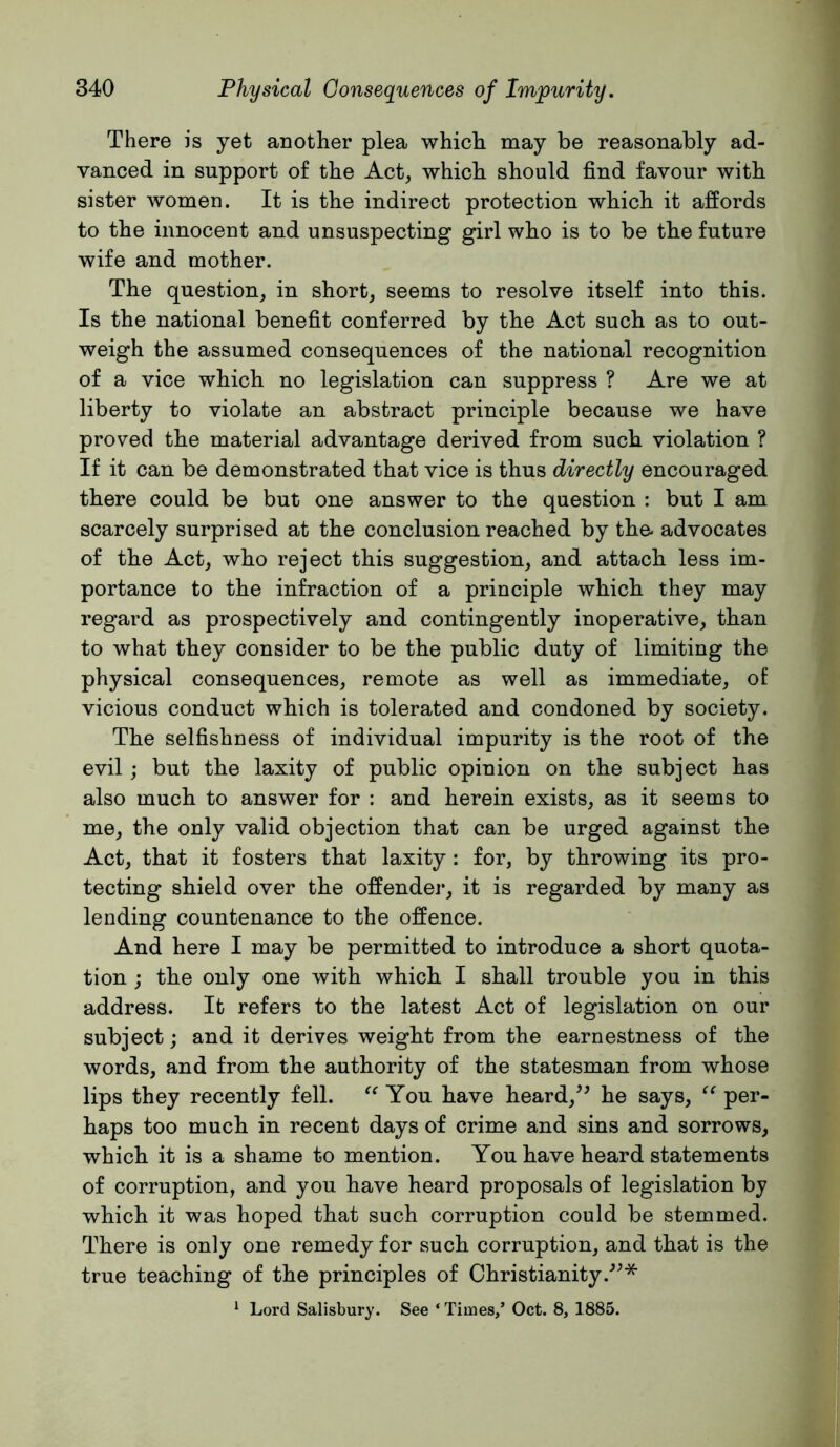 There is yet another plea which may be reasonably ad- vanced in support of the Act^ which should find favour with sister women. It is the indirect protection which it affords to the innocent and unsuspecting girl who is to be the future wife and mother. The question, in short, seems to resolve itself into this. Is the national benefit conferred by the Act such as to out- weigh the assumed consequences of the national recognition of a vice which no legislation can suppress ? Are we at liberty to violate an abstract principle because we have proved the material advantage derived from such violation ? If it can be demonstrated that vice is thus directly encouraged there could be but one answer to the question : but I am scarcely surprised at the conclusion reached by the- advocates of the Act, who reject this suggestion, and attach less im- portance to the infraction of a principle which they may regard as prospectively and contingently inoperative, than to what they consider to be the public duty of limiting the physical consequences, remote as well as immediate, of vicious conduct which is tolerated and condoned by society. The selfishness of individual impurity is the root of the evil; but the laxity of public opinion on the subject has also much to answer for : and herein exists, as it seems to me, the only valid objection that can be urged against the Act, that it fosters that laxity: for, by throwing its pro- tecting shield over the offender, it is regarded by many as lending countenance to the offence. And here I may be permitted to introduce a short quota- tion ; the only one with which I shall trouble you in this address. It refers to the latest Act of legislation on our subject; and it derives weight from the earnestness of the words, and from the authority of the statesman from whose lips they recently fell. You have heard,^^ he says, per- haps too much in recent days of crime and sins and sorrows, which it is a shame to mention. You have heard statements of corruption, and you have heard proposals of legislation by which it was hoped that such corruption could be stemmed. There is only one remedy for such corruption, and that is the true teaching of the principles of Christianity.^^* ‘ Lord Salisbury. See ‘ Times,’ Oct. 8, 1885.