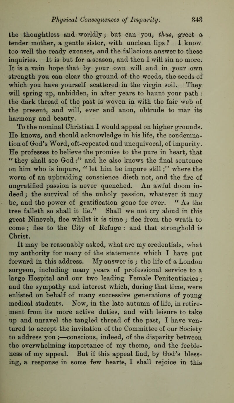 the thoughtless and worldly; but can you, thics, greet a tender mother, a gentle sister, with unclean lips ? I know too well the ready excuses, and the fallacious answer to these inquiries. It is but for a season, and then I will sin no more. It is a vain hope that by your own will and in your own strength you can clear the ground of the weeds, the seeds of which you have yourself scattered in the virgin soil. They will spring up, unbidden, in after years to haunt your path : the dark thread of the past is woven in with the fair web of the present, and will, ever and anon, obtrude to mar its harmony and beauty. To the nominal Christian I would appeal on higher grounds. He knows, and should acknowledge in his life, the condemna- tion of God’s Word, oft-repeated and unequivocal, of impurity. He professes to believe the promise to the pure in heart, that they shall see God and he also knows the final sentence on him who is impure, let him be impure stillwhere the worm of an upbraiding conscience dieth not, and the fire of ungratified passion is never quenched. An awful doom in- deed ; the survival of the unholy passion, whatever it may be, and the power of gratification gone for ever. As the tree falleth so shall it lie.” Shall we not cry aloud in this great Nineveh, fiee whilst it is time ; fiee from the wrath to come; flee to the City of Eefuge : and that stronghold is Christ. It may be reasonably asked, what are my credentials, what my authority for many of the statements which I have put forward in this address. My answer is ; the life of a London surgeon, including many years of professional service to a large Hospital and our two leading Female Penitentiaries; and the sympathy and interest which, during that time, were enlisted on behalf of many successive generations of young medical students. Now, in the late autumn of life, in retire- ment from its more active duties, and with leisure to take up and unravel the tangled thread of the past, I have ven- tured to accept the invitation of the Committee of our Society to address you ;—conscious, indeed, of the disparity between the overwhelming importance of my theme, and the feeble- ness of my appeal. But if this appeal find, by God’s bless- ing, a response in some few hearts, I shall rejoice in this