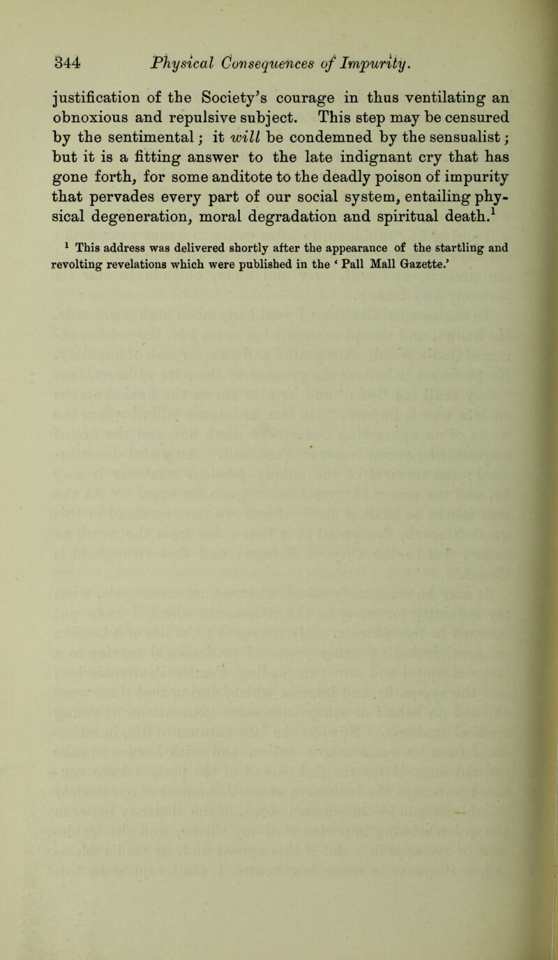 justification of the Society's courage in thus ventilating an obnoxious and repulsive subject. This step may be censured by the sentimental; it will be condemned by the sensualist; but it is a fitting answer to the late indignant cry that has gone forth, for some anditote to the deadly poison of impurity that pervades every part of our social system, entailing phy- sical degeneration, moral degradation and spiritual death.^ ^ This address was delivered shortly after the appearance of the startling and revolting revelations which were published in the ‘ Pall Mall Gazette.’