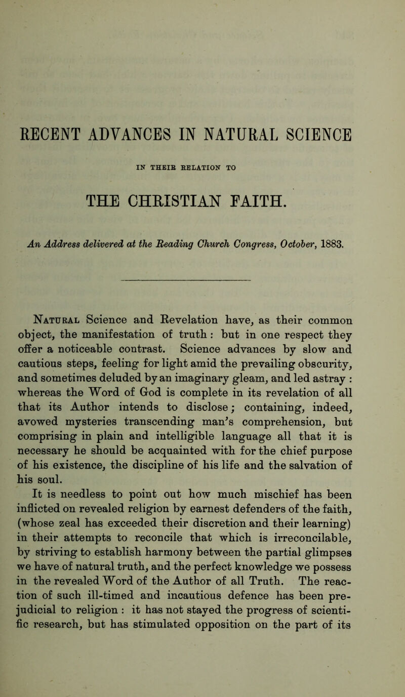 IN THEIE RELATION TO THE CHRISTIAN FAITH. An Address delivered at the Reading Church Congress, October, 1883. Natural Science and Revelation have, as their common object, the manifestation of truth : but in one respect they offer a noticeable contrast. Science advances by slow and cautious steps, feeling for light amid the prevailing obscurity, and sometimes deluded by an imaginary gleam, and led astray : whereas the Word of God is complete in its revelation of all that its Author intends to disclose; containing, indeed, avowed mysteries transcending man^s comprehension, but comprising in plain and intelligible language all that it is necessary he should be acquainted with for the chief purpose of his existence, the discipline of his life and the salvation of his soul. It is needless to point out how much mischief has been inflicted on revealed religion by earnest defenders of the faith, (whose zeal has exceeded their discretion and their learning) in their attempts to reconcile that which is irreconcilable, by striving to establish harmony between the partial glimpses we have of natural truth, and the perfect knowledge we possess in the revealed Word of the Author of all Truth. The reac- tion of such ill-timed and incautious defence has been pre- judicial to religion : it has not stayed the progress of scienti- fic research, but has stimulated opposition on the part of its