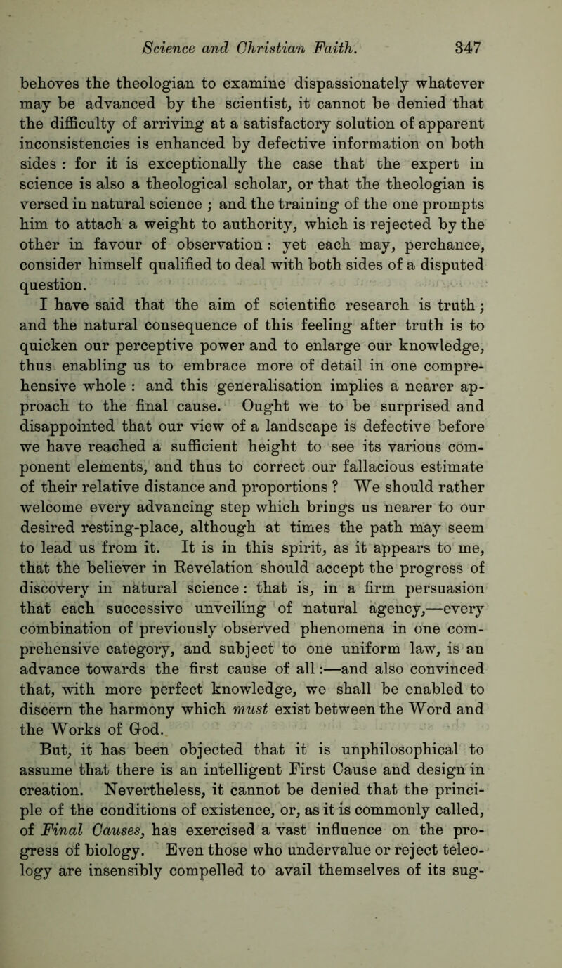 behoves the theologian to examine dispassionately whatever may be advanced by the scientist, it cannot be denied that the difficulty of arriving at a satisfactory solution of apparent inconsistencies is enhanced by defective information on both sides : for it is exceptionally the case that the expert in science is also a theological scholar, or that the theologian is versed in natural science ; and the training of the one prompts him to attach a weight to authority, which is rejected by the other in favour of observation : yet each may, perchance, consider himself qualified to deal with both sides of a disputed question. I have said that the aim of scientific research is truth; and the natural consequence of this feeling after truth is to quicken our perceptive power and to enlarge our knowledge, thus enabling us to embrace more of detail in one compre- hensive whole : and this generalisation implies a nearer ap- proach to the final cause. Ought we to be surprised and disappointed that our view of a landscape is defective before we have reached a sufficient height to see its various com- ponent elements, and thus to correct our fallacious estimate of their relative distance and proportions ? We should rather welcome every advancing step which brings us nearer to our desired resting-place, although at times the path may seem to lead us from it. It is in this spirit, as it appears to me, that the believer in Kevelation should accept the progress of discovery in natural science: that is, in a firm persuasion that each successive unveiling of natural agency,—every combination of previously observed phenomena in one com- prehensive category, and subject to one uniform law, is an advance towards the first cause of all:—and also convinced that, with more perfect knowledge, we shall be enabled to discern the harmony which must exist between the Word and the Works of Grod. ' But, it has been objected that it is unphilosophical to assume that there is an intelligent First Cause and design in creation. Nevertheless, it cannot be denied that the princi- ple of the conditions of existence, or, as it is commonly called, of Final Causes, has exercised a vast infiuence on the pro- gress of biology. Even those who undervalue or reject teleo- logy are insensibly compelled to avail themselves of its sug-