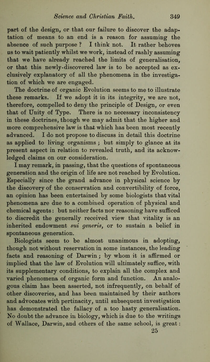 part of the design, or that our failure to discover the adap- tation of means to an end is a reason for assuming the absence of such purpose ? I think not. It rather behoves us to wait patiently whilst we work, instead of rashly assuming that we have already reached the limits of generalisation, or that this newly-discovered law is to be accepted as ex- clusively explanatory of all the phenomena in the investiga- tion of which we are engaged. The doctrine of organic Evolution seems to me to illustrate these remarks. If we adopt it in its integrity, we are not, therefore, compelled to den}^ the principle of Design, or even that of Unity of Type. There is no necessary inconsistency in these doctrines, though we may admit that the higher and more comprehensive law is that which has been most recently advanced. I do not propose to discuss in detail this doctrine as applied to living organisms ; but simply to glance at its present aspect in relation to revealed truth, and its acknow- ledged claims on our consideration. I may remark, in passing, that the questions of spontaneous generation and the origin of life are not reached by Evolution. Especially since the grand advance in physical science by the discovery of the conservation and convertibility of force, an opinion has been entertained by some biologists that vital phenomena are due to a combined operation of physical and chemical agents: but neither facts nor reasoning have sufficed to discredit the generally received view that vitality is an inherited endowment sui generis, or to sustain a belief in spontaneous generation. Biologists seem to be almost unanimous in adopting, though not without reservation in some instances, the leading facts and reasoning of Darwin; by whom it is affirmed or implied that the law of Evolution will ultimately suffice, with its supplementary conditions, to explain all the complex and varied phenomena of organic form and function. An analo- gous blaim has been asserted, not infrequently, on behalf of other discoveries, and has been maintained by their authors and advocates with pertinacity, until subsequent investigation has demonstrated the fallacy of a too hasty generalisation. No doubt the advance in biology, which is due to the writings of Wallace, Darwin, and others of the same school, is great: 25