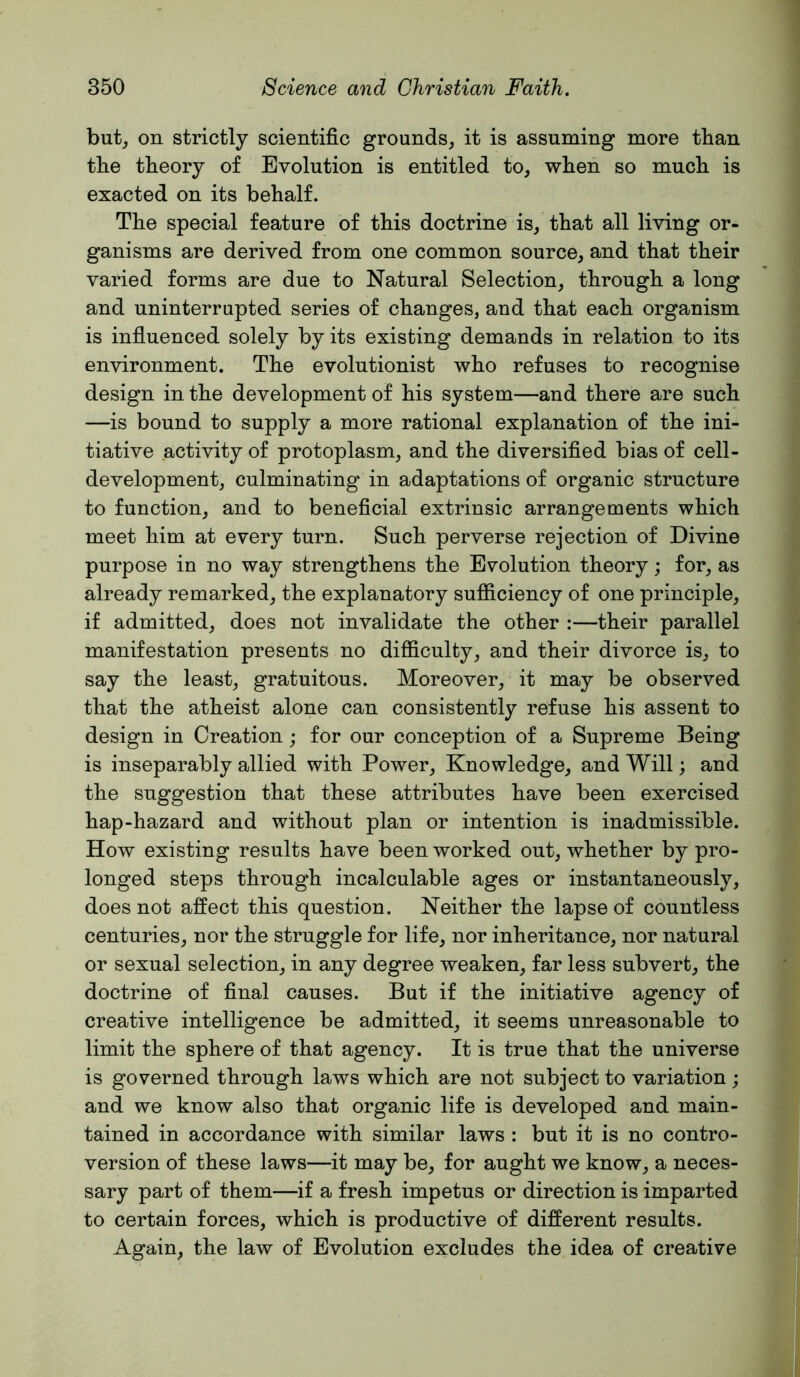 but, on strictly scientific grounds, it is assuming more than the theory of Evolution is entitled to, when so much is exacted on its behalf. The special feature of this doctrine is, that all living or- ganisms are derived from one common source, and that their varied forms are due to Natural Selection, through a long and uninterrupted series of changes, and that each organism is influenced solely by its existing demands in relation to its environment. The evolutionist who refuses to recognise design in the development of his system—and there are such —is bound to supply a more rational explanation of the ini- tiative activity of protoplasm, and the diversified bias of cell- development, culminating in adaptations of organic structure to function, and to beneficial extrinsic arrangements which meet him at every turn. Such perverse rejection of Divine purpose in no way strengthens the Evolution theory; for, as already remarked, the explanatory sufiiciency of one principle, if admitted, does not invalidate the other :—their parallel manifestation presents no difiiculty, and their divorce is, to say the least, gratuitous. Moreover, it may be observed that the atheist alone can consistently refuse his assent to design in Creation; for our conception of a Supreme Being is inseparably allied with Power, Knowledge, and Will; and the suggestion that these attributes have been exercised hap-hazard and without plan or intention is inadmissible. How existing results have been worked out, whether by pro- longed steps through incalculable ages or instantaneously, does not affect this question. Neither the lapse of countless centuries, nor the struggle for life, nor inheritance, nor natural or sexual selection, in any degree weaken, far less subvert, the doctrine of final causes. But if the initiative agency of creative intelligence be admitted, it seems unreasonable to limit the sphere of that agency. It is true that the universe is governed through laws which are not subject to variation; and we know also that organic life is developed and main- tained in accordance with similar laws : but it is no contro- version of these laws—it may be, for aught we know, a neces- sary part of them—if a fresh impetus or direction is imparted to certain forces, which is productive of different results. Again, the law of Evolution excludes the idea of creative