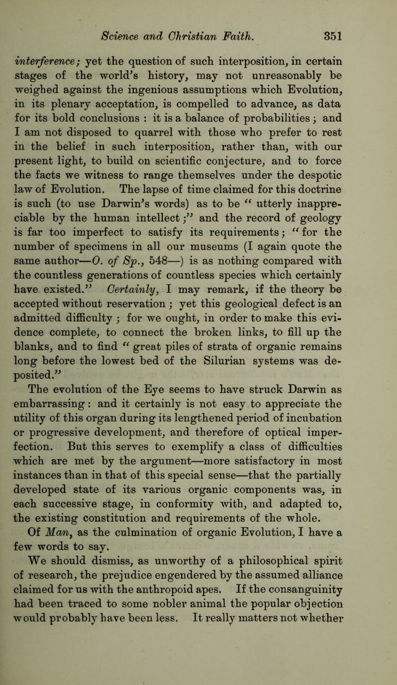 interference; yet the question of such interposition, in certain stages of the world^s history, may not unreasonably be weighed against the ingenious assumptions which Evolution, in its plenary acceptation, is compelled to advance, as data for its bold conclusions : it is a balance of probabilities ; and I am not disposed to quarrel with those who prefer to rest in the belief in such interposition, rather than, with our present light, to build on scientific conjecture, and to force the facts we witness to range themselves under the despotic law of Evolution. The lapse of time claimed for this doctrine is such (to use Darwin^s words) as to be utterly inappre- ciable by the human intellect and the record of geology is far too imperfect to satisfy its requirements; for the number of specimens in all our museums (I again quote the same author—0. of 8p., 548—) is as nothing compared with the countless generations of countless species which certainly have, existed.^^ Certainly, I may remark, if the theory be accepted without reservation ; yet this geological defect is an admitted difficulty ; for we ought, in order to make this evi- dence complete, to connect the broken links, to fill up the blanks, and to find great piles of strata of organic remains long before the lowest bed of the Silurian systems was de- posited.^^ The evolution of the Eye seems to have struck Darwin as embarrassing: and it certainly is not easy.to appreciate the utility of this organ during its lengthened period of incubation or progressive development, and therefore of optical imper- fection. But this serves to exemplify a class of difficulties which are met by the argument—more satisfactory in most instances than in that of this special sense—that the partially developed state of its various organic components was, in each successive stage, in conformity with, and adapted to, the existing constitution and requirements of the whole. Of Man, as the culmination of organic Evolution, I have a few words to say. We should dismiss, as unworthy of a philosophical spirit of research, the prejudice engendered by the assumed alliance claimed for us with the anthropoid apes. If the consanguinity had been traced to some nobler animal the popular objection would probably have been less. It really matters not whether