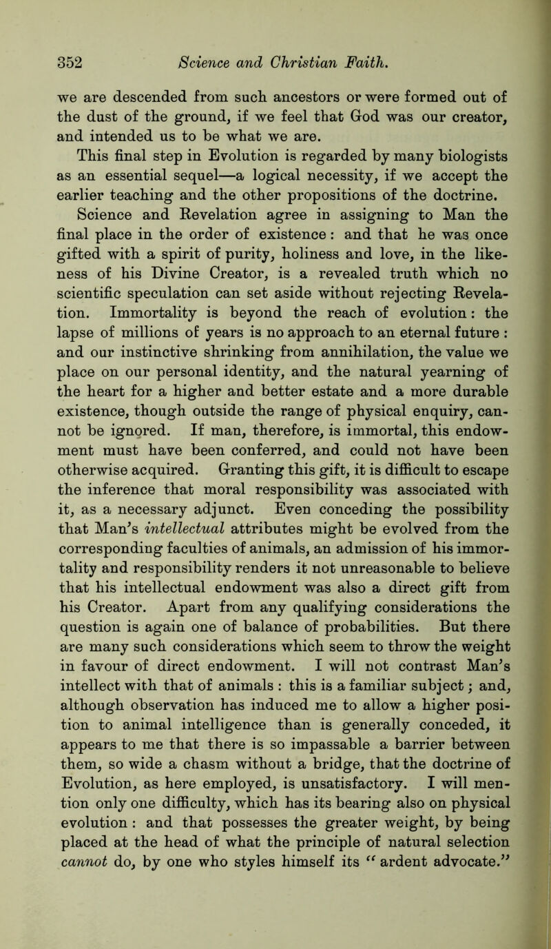 we are descended from such ancestors or were formed out of the dust of the ground, if we feel that God was our creator, and intended us to be what we are. This final step in Evolution is regarded by many biologists as an essential sequel—a logical necessity, if we accept the earlier teaching and the other propositions of the doctrine. Science and Revelation agree in assigning to Man the final place in the order of existence: and that he was once gifted with a spirit of purity, holiness and love, in the like- ness of his Divine Creator, is a revealed truth which no scientific speculation can set aside without rejecting Revela- tion. Immortality is beyond the reach of evolution: the lapse of millions of years is no approach to an eternal future : and our instinctive shrinking from annihilation, the value we place on our personal identity, and the natural yearning of the heart for a higher and better estate and a more durable existence, though outside the range of physical enquiry, can- not be ignored. If man, therefore, is immortal, this endow- ment must have been conferred, and could not have been otherwise acquired. Granting this gift, it is difficult to escape the inference that moral responsibility was associated with it, as a necessary adjunct. Even conceding the possibility that Man^s intellectual attributes might be evolved from the corresponding faculties of animals, an admission of his immor- tality and responsibility renders it not unreasonable to believe that his intellectual endowment was also a direct gift from his Creator. Apart from any qualifying considerations the question is again one of balance of probabilities. But there are many such considerations which seem to throw the weight in favour of direct endowment. I will not contrast Man^s intellect with that of animals : this is a familiar subject; and, although observation has induced me to allow a higher posi- tion to animal intelligence than is generally conceded, it appears to me that there is so impassable a barrier between them, so wide a chasm without a bridge, that the doctrine of Evolution, as here employed, is unsatisfactory. I will men- tion only one difficulty, which has its bearing also on physical evolution : and that possesses the greater weight, by being placed at the head of what the principle of natural selection cannot do, by one who styles himself its ardent advocate.’^