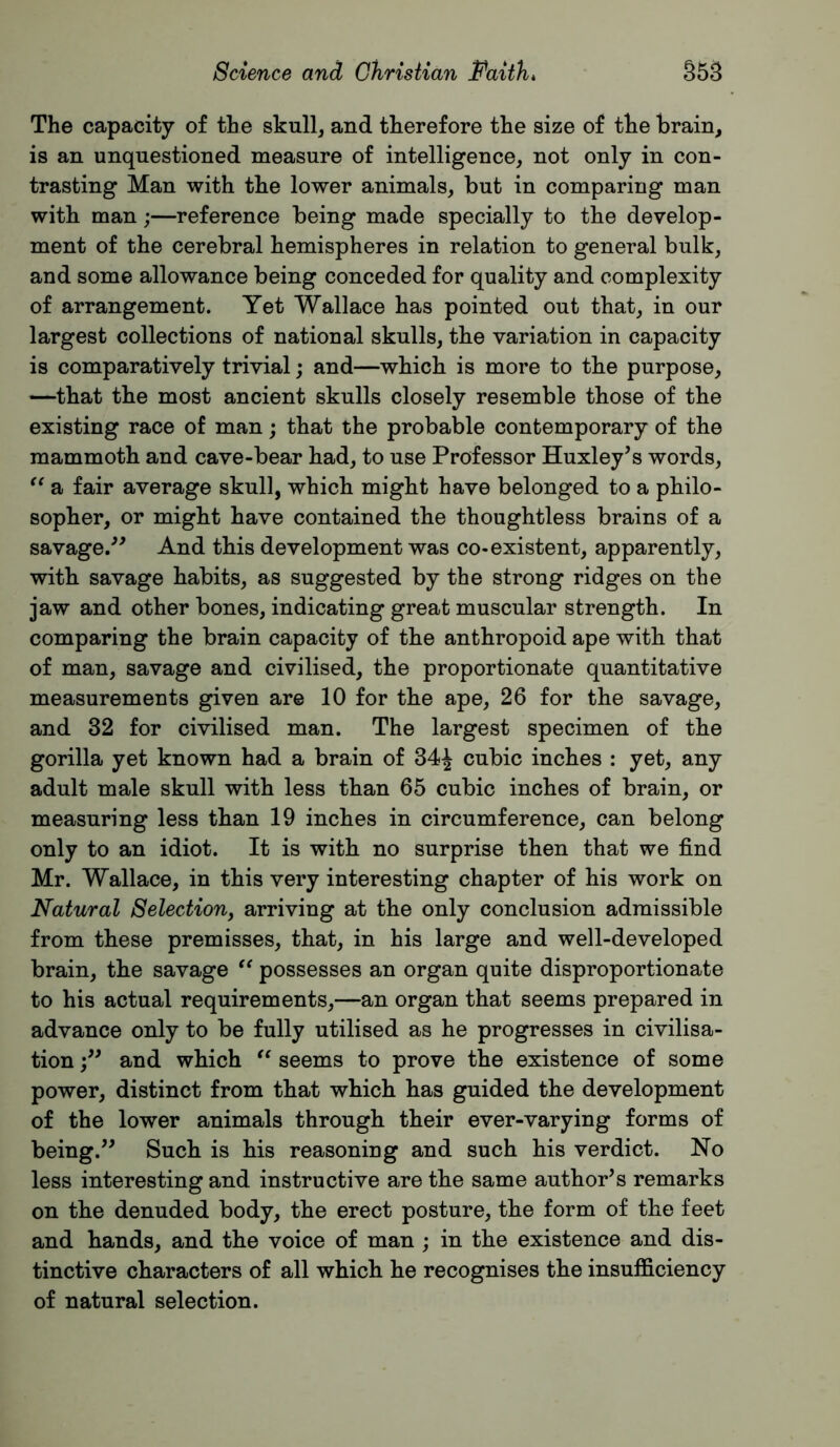 The capacity of the skull, and therefore the size of the brain, is an unquestioned measure of intelligence, not only in con- trasting Man with the lower animals, but in comparing man with man;—reference being made specially to the develop- ment of the cerebral hemispheres in relation to general bulk, and some allowance being conceded for quality and complexity of arrangement. Yet Wallace has pointed out that, in our largest collections of national skulls, the variation in capacity is comparatively trivial; and—which is more to the purpose, —that the most ancient skulls closely resemble those of the existing race of man; that the probable contemporary of the mammoth and cave-bear had, to use Professor Huxley^s words, a fair average skull, which might have belonged to a philo- sopher, or might have contained the thoughtless brains of a savage/^ And this development was co-existent, apparently, with savage habits, as suggested by the strong ridges on the jaw and other bones, indicating great muscular strength. In comparing the brain capacity of the anthropoid ape with that of man, savage and civilised, the proportionate quantitative measurements given are 10 for the ape, 26 for the savage, and 32 for civilised man. The largest specimen of the gorilla yet known had a brain of 34^ cubic inches : yet, any adult male skull with less than 65 cubic inches of brain, or measuring less than 19 inches in circumference, can belong only to an idiot. It is with no surprise then that we find Mr. Wallace, in this very interesting chapter of his work on Natural Selection^ arriving at the only conclusion admissible from these premisses, that, in his large and well-developed brain, the savage possesses an organ quite disproportionate to his actual requirements,—an organ that seems prepared in advance only to be fully utilised as he progresses in civilisa- tion and which seems to prove the existence of some power, distinct from that which has guided the development of the lower animals through their ever-varying forms of being.^^ Such is his reasoning and such his verdict. No less interesting and instructive are the same author’s remarks on the denuded body, the erect posture, the form of the feet and hands, and the voice of man ; in the existence and dis- tinctive characters of all which he recognises the insufficiency of natural selection.