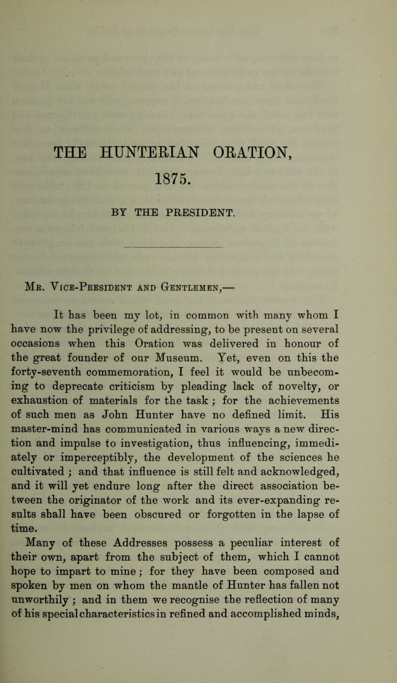 THE HUNTERIAN ORATION, 1875. BY THE PRESIDENT. Mr. Vice-President and Gentlemen,— It has been my lot, in common with many whom I have now the privilege of addressing, to be present on several occasions when this Oration was delivered in honour of the great founder of our Museum. Yet, even on this the forty-seventh commemoration, I feel it would be unbecom- ing to deprecate criticism by pleading lack of novelty, or exhaustion of materials for the task ; for the achievements of such men as John Hunter have no defined limit. His master-mind has communicated in various ways a new direc- tion and impulse to investigation, thus influencing, immedi- ately or imperceptibly, the development of the sciences he cultivated ; and that influence is still felt and acknowledged, and it will yet endure long after the direct association be- tween the originator of the work and its ever-expanding re- sults shall have been obscured or forgotten in the lapse of time. Many of these Addresses possess a peculiar interest of their own, apart from the subject of them, which I cannot hope to impart to mine; for they have been composed and spoken by men on whom the mantle of Hunter has fallen not unworthily ; and in them we recognise the reflection of many of his special characteristics in refined and accomplished minds.