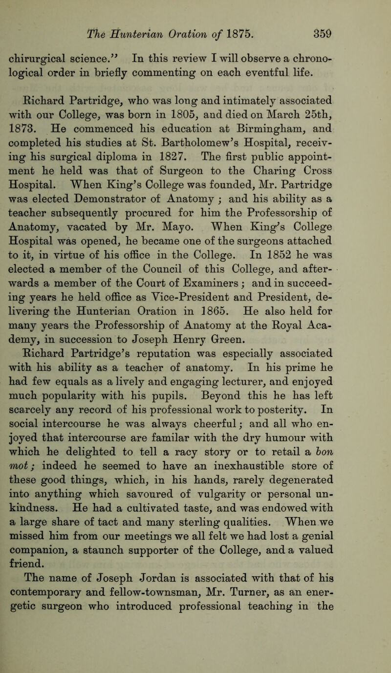 chirurgical science.In this review I will observe a chrono- logical order in briefly commenting on each eventful life. Kichard Partridge, who was long and intimately associated with our College, was born in 1805, and died on March 25th, 1873. He commenced his education at Birmingham, and completed his studies at St. Bartholomew’s Hospital, receiv- ing his surgical diploma in 1827. The flrst public appoint- ment he held was that of Surgeon to the Charing Cross Hospital. When King’s College was founded, Mr. Partridge was elected Demonstrator of Anatomy ; and his ability as a teacher subsequently procured for him the Professorship of Anatomy, vacated by Mr. Mayo. When King’s College Hospital was opened, he became one of the surgeons attached to it, in virtue of his office in the College. In 1852 he was elected a member of the Council of this College, and after- wards a member of the Court of Examiners ; and in succeed- ing years he held office as Vice-President and President, de- livering the Hunterian Oration in 1865. He also held for many years the Professorship of Anatomy at the Koyal Aca- demy, in succession to Joseph Henry Green. Bichard Partridge’s reputation was especially associated with his ability as a teacher of anatomy. In his prime he had few equals as a lively and engaging lecturer, and enjoyed much popularity with his pupils. Beyond this he has left scarcely any record of his professional work to posterity. In social intercourse he was always cheerful; and all who en- joyed that intercourse are familar with the dry humour with which he delighted to tell a racy story or to retail a hon mot; indeed he seemed to have an inexhaustible store of these good things, which, in his hands, rarely degenerated into anything which savoured of vulgarity or personal un- kindness. He had a cultivated taste, and was endowed with a large share of tact and many sterling qualities. When we missed him from our meetings we all felt we had lost a genial companion, a staunch supporter of the College, and a valued friend. The name of Joseph Jordan is associated with that of his contemporary and fellow-townsman, Mr. Turner, as an ener- getic surgeon who introduced professional teaching in the