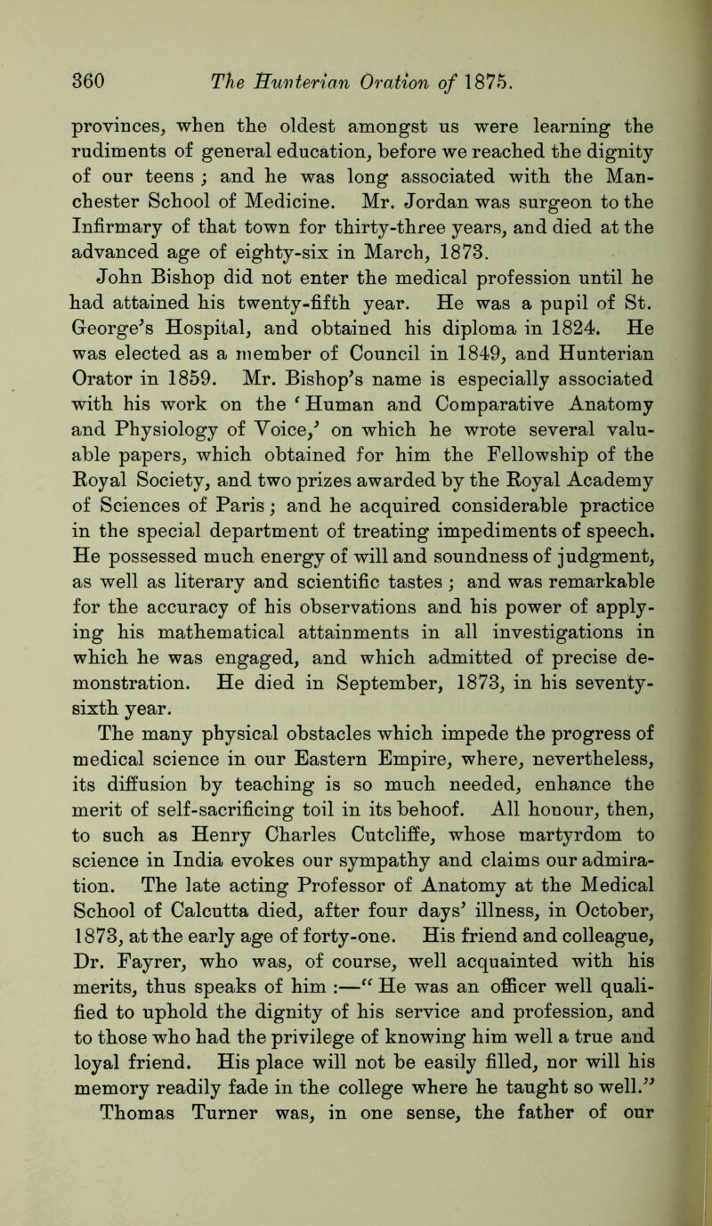 provinces, when the oldest amongst us were learning the rudiments of general education, before we reached the dignity of our teens ; and he was long associated with the Man- chester School of Medicine. Mr. Jordan was surgeon to the Infirmary of that town for thirty-three years, and died at the advanced age of eighty-six in March, 1873. John Bishop did not enter the medical profession until he had attained his twenty-fifth year. He was a pupil of St. George^s Hospital, and obtained his diploma in 1824. He was elected as a member of Council in 1849, and Hunterian Orator in 1859. Mr. Bishop^s name is especially associated with his work on the ' Human and Comparative Anatomy and Physiology of Voice,^ on which he wrote several valu- able papers, which obtained for him the Fellowship of the Koyal Society, and two prizes awarded by the Royal Academy of Sciences of Paris; and he acquired considerable practice in the special department of treating impediments of speech. He possessed much energy of will and soundness of judgment, as well as literary and scientific tastes ; and was remarkable for the accuracy of his observations and his power of apply- ing his mathematical attainments in all investigations in which he was engaged, and which admitted of precise de- monstration. He died in September, 1873, in his seventy- sixth year. The many physical obstacles which impede the progress of medical science in our Eastern Empire, where, nevertheless, its diffusion by teaching is so much needed, enhance the merit of self-sacrificing toil in its behoof. All honour, then, to such as Henry Charles Cutcliffe, whose martyrdom to science in India evokes our sympathy and claims our admira- tion. The late acting Professor of Anatomy at the Medical School of Calcutta died, after four days^ illness, in October, 1873, at the early age of forty-one. His friend and colleague. Dr. Fayrer, who was, of course, well acquainted with his merits, thus speaks of him :—He was an officer well quali- fied to uphold the dignity of his service and profession, and to those who had the privilege of knowing him well a true and loyal friend. His place will not be easily filled, nor will his memory readily fade in the college where he taught so well.^^ Thomas Turner was, in one sense, the father of our