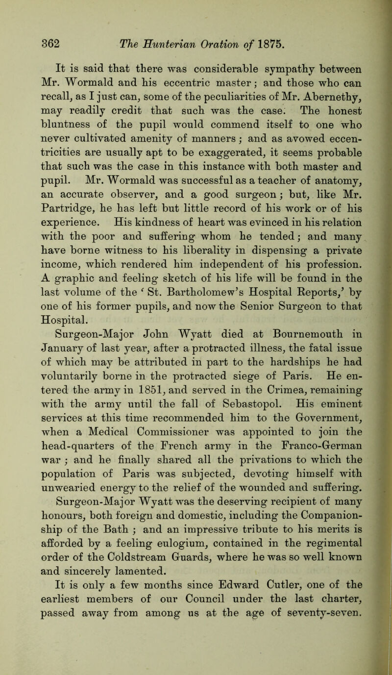 It is said that there was considerable sympathy between Mr. Wormald and his eccentric master; and those who can recall, as I just can, some of the peculiarities of Mr. Abernethy, may readily credit that such was the case. The honest bluntness of the pupil would commend itself to one who never cultivated amenity of manners; and as avowed eccen- tricities are usually apt to be exaggerated, it seems probable that such was the case in this instance with both master and pupil. Mr. Wormald was successful as a teacher of anatomy, an accurate observer, and a good surgeon; but, like Mr. Partridge, he has left but little record of his work or of his experience. His kindness of heart was evinced in his relation with the poor and suffering whom he tended; and many have borne witness to his liberality in dispensing a private income, which rendered him independent of his profession. A graphic and feeling sketch of his life will be found in the last volume of the St. Bartholomew’s Hospital Reports,’ by one of his former pupils, and now the Senior Surgeon to that Hospital. Surgeon-Major John Wyatt died at Bournemouth in January of last year, after a protracted illness, the fatal issue of which may be attributed in part to the hardships he had voluntarily borne in the protracted siege of Paris. He en- tered the army in 1851, and served in the Crimea, remaining with the army until the fall of Sebastopol. His eminent services at this time recommended him to the Government, when a Medical Commissioner was appointed to join the head-quarters of the French army in the Franco-German war ; and he finally shared all the privations to which the population of Paris was subjected, devoting himself with unwearied energy to the relief of the wounded and suffering. Surgeon-Major Wyatt was the deserving recipient of many honours, both foreign and domestic, including the Companion- ship of the Bath ; and an impressive tribute to his merits is afforded by a feeling eulogium, contained in the regimental order of the Coldstream Guards, where he was so well known and sincerely lamented. It is only a few months since Edward Cutler, one of the earliest members of our Council under the last charter, passed away from among us at the age of seventy-seven.