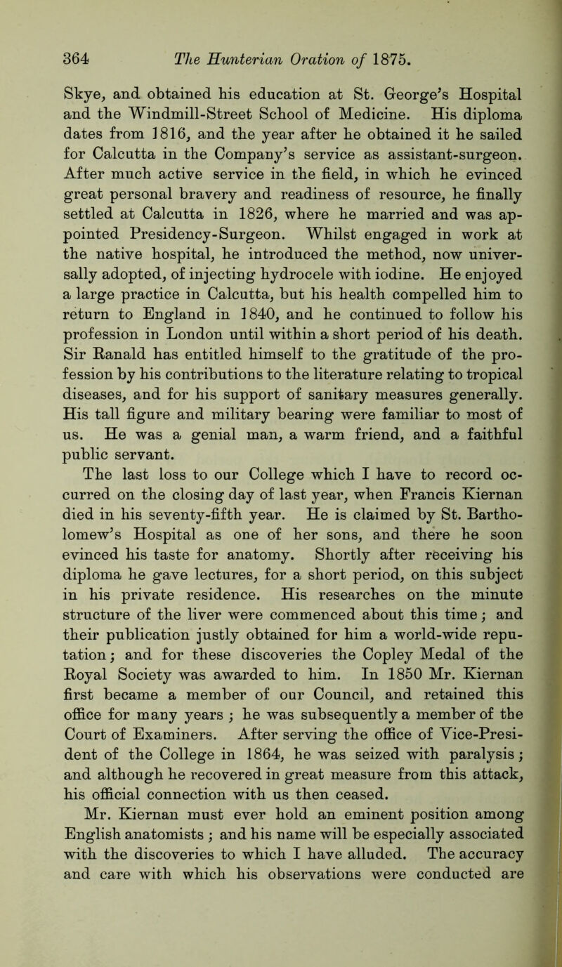 Skye, and obtained his education at St. George^s Hospital and the Windmill-Street School of Medicine. His diploma dates from 1816, and the year after he obtained it he sailed for Calcutta in the Company’s service as assistant-surgeon. After much active service in the field, in which he evinced great personal bravery and readiness of resource, he finally settled at Calcutta in 1826, where he married and was ap- pointed Presidency-Surgeon. Whilst engaged in work at the native hospital, he introduced the method, now univer- sally adopted, of injecting hydrocele with iodine. He enjoyed a large practice in Calcutta, but his health compelled him to return to England in 1840, and he continued to follow his profession in London until within a short period of his death. Sir Kanald has entitled himself to the gratitude of the pro- fession by his contributions to the literature relating to tropical diseases, and for his support of sanitary measures generally. His tall figure and military bearing were familiar to most of us. He was a genial man, a warm friend, and a faithful public servant. The last loss to our College which I have to record oc- curred on the closing day of last year, when Francis Kiernan died in his seventy-fifth year. He is claimed by St. Bartho- lomew’s Hospital as one of her sons, and there he soon evinced his taste for anatomy. Shortly after receiving his diploma he gave lectures, for a short period, on this subject in his private residence. His researches on the minute structure of the liver were commenced about this time; and their publication justly obtained for him a world-wide repu- tation ; and for these discoveries the Copley Medal of the Koyal Society was awarded to him. In 1850 Mr. Kiernan first became a member of our Council, and retained this office for many years ; he was subsequently a member of the Court of Examiners. After serving the office of Vice-Presi- dent of the College in 1864, he was seized with paralysis; and although he recovered in great measure from this attack, his official connection with us then ceased. Mr. Kiernan must ever hold an eminent position among English anatomists ; and his name will be especially associated with the discoveries to which I have alluded. The accuracy and care with which his observations were conducted are