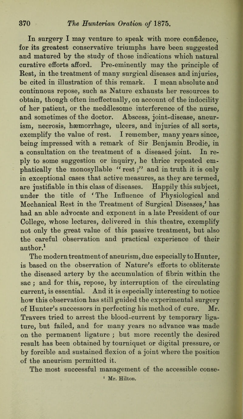 In surgery I may venture to speak with more confidence, for its greatest conservative triumphs have been suggested and matured by the study of those indications which natural curative efforts afford. Pre-eminently may the principle of Rest, in the treatment of many surgical diseases and injuries, be cited in illustration of this remark. I mean absolute and continuous repose, such as Nature exhausts her resources to obtain, though often ineffectually, on account of the indocility of her patient, or the meddlesome interference of the nurse, and sometimes of the doctor. Abscess, joint-disease, aneur- ism, necrosis, haemorrhage, ulcers, and injuries of all sorts, exemplify the value of rest. I remember, many years since, being impressed with a remark of Sir Benjamin Brodie, in a consultation on the treatment of a diseased joint. In re- ply to some suggestion or inquiry, he thrice repeated em- phatically the monosyllable rest and in truth it is only in exceptional cases that active measures, as they are termed, are justifiable in this class of diseases. Happily this subject, under the title of ^ The Influence of Physiological and Mechanical Rest in the Treatment of Surgical Diseases,^ has had an able advocate and exponent in a late President of our College, whose lectures, delivered in this theatre, exemplify not only the great value of this passive treatment, but also the careful observation and practical experience of their author.^ The modern treatment of aneurism, due especially to Hunter, is based on the observation of Nature^s efforts to obliterate the diseased artery by the accumulation of fibrin within the sac ; and for this, repose, by interruption of the circulating current, is essential. And it is especially interesting to notice how this observation has still guided the experimental surgery of Hunter^s successors in perfecting his method of cure. Mr. Travers tried to arrest the blood-current by temporary liga- ture, but failed, and for many years no advance was made on the permanent ligature ; but more recently the desired result has been obtained by tourniquet or digital pressure, or by forcible and sustained flexion of a joint where the position of the aneurism permitted it. The most successful management of the accessible conse- ' Mr. Hilton.