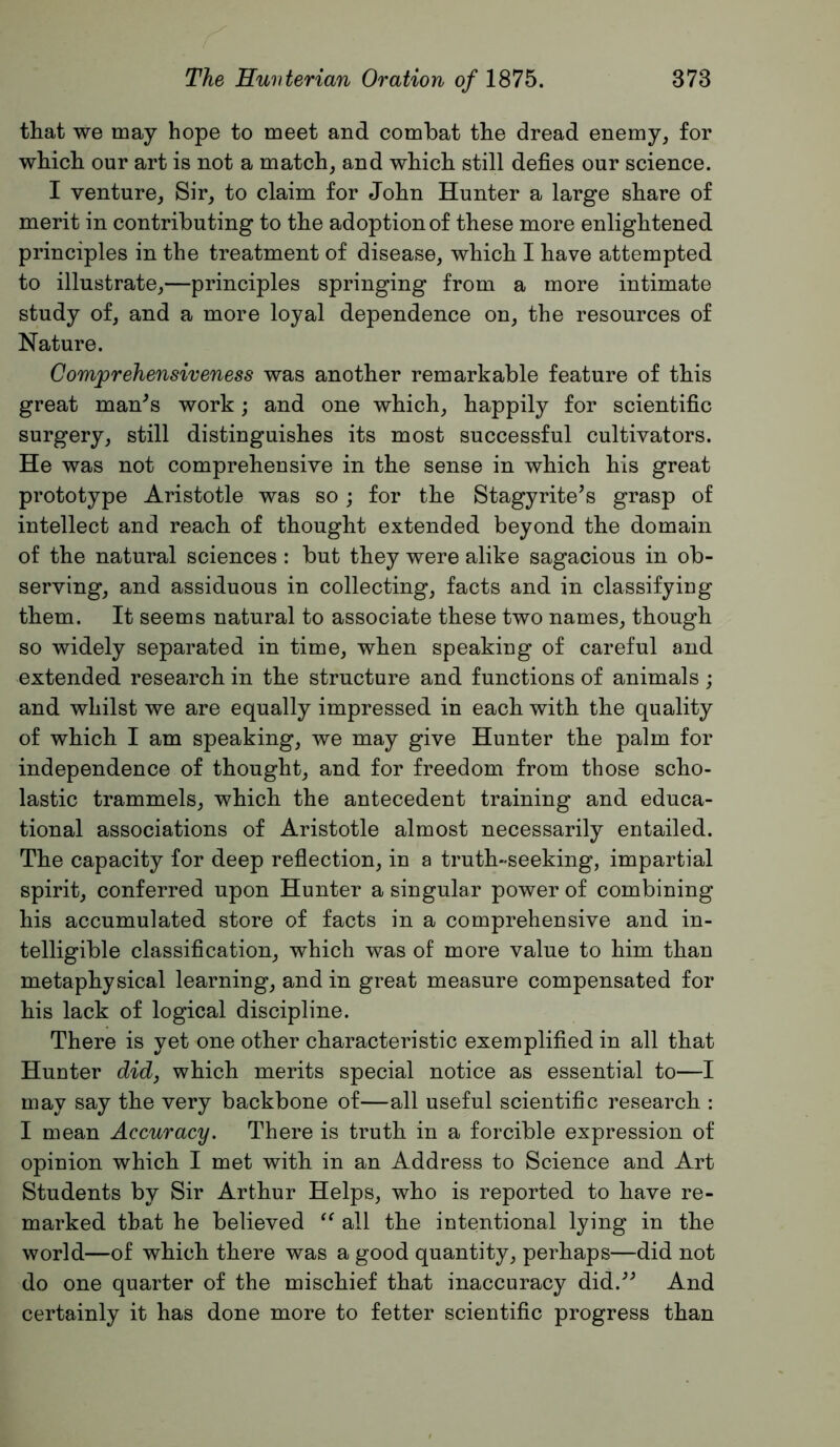 that we may hope to meet and combat the dread enemy, for which our art is not a match, and which still defies our science. I venture. Sir, to claim for John Hunter a large share of merit in contributing to the adoption of these more enlightened principles in the treatment of disease, which I have attempted to illustrate,—principles springing from a more intimate study of, and a more loyal dependence on, the resources of Nature. Comprehensiveness was another remarkable feature of this great man^s work; and one which, happily for scientific surgery, still distinguishes its most successful cultivators. He was not comprehensive in the sense in which his great prototype Aristotle was so ; for the Stagyrite’s grasp of intellect and reach of thought extended beyond the domain of the natural sciences : but they were alike sagacious in ob- serving, and assiduous in collecting, facts and in classifying them. It seems natural to associate these two names, though so widely separated in time, when speaking of careful and extended research in the structure and functions of animals; and whilst we are equally impressed in each with the quality of which I am speaking, we may give Hunter the palm for independence of thought, and for freedom from those scho- lastic trammels, which the antecedent training and educa- tional associations of Aristotle almost necessarily entailed. The capacity for deep reflection, in a truth-seeking, impartial spirit, conferred upon Hunter a singular power of combining his accumulated store of facts in a comprehensive and in- telligible classification, which was of more value to him than metaphysical learning, and in great measure compensated for his lack of logical discipline. There is yet one other characteristic exemplified in all that Hunter did, which merits special notice as essential to—I may say the very backbone of—all useful scientific research : I mean Accuracy. There is truth in a forcible expression of opinion which I met with in an Address to Science and Art Students by Sir Arthur Helps, who is reported to have re- marked that he believed all the intentional lying in the world—of which there was a good quantity, perhaps—did not do one quarter of the mischief that inaccuracy did.’^ And certainly it has done more to fetter scientific progress than