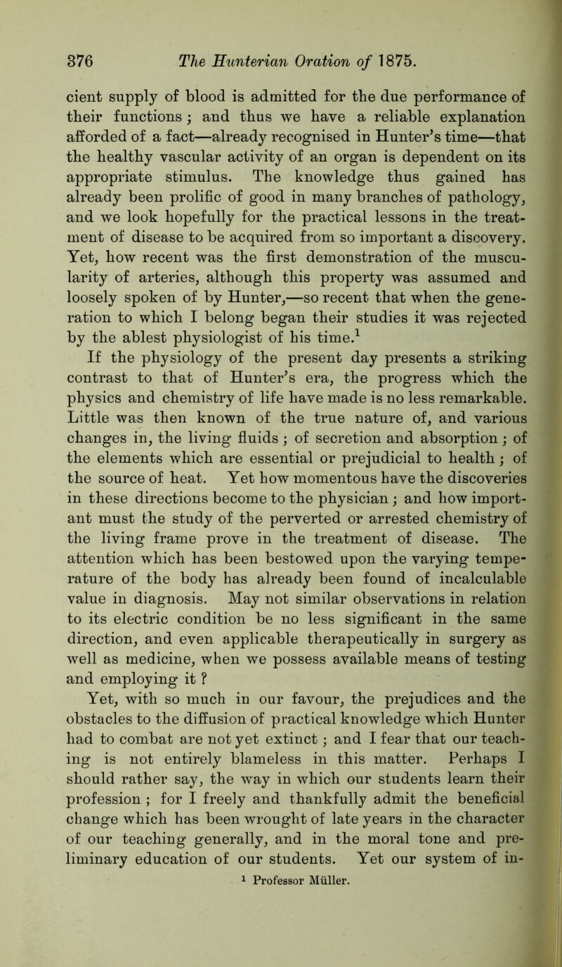 cient supply of blood is admitted for tbe due performance of their functions ; and thus we have a reliable explanation afforded of a fact—already recognised in Hunter’s time—that the healthy vascular activity of an organ is dependent on its appropriate stimulus. The knowledge thus gained has already been prolific of good in many branches of pathology^ and we look hopefully for the practical lessons in the treat- ment of disease to be acquired from so important a discovery. Yet^ how recent was the first demonstration of the muscu- larity of arteries, although this property was assumed and loosely spoken of by Hunter,—so recent that when the gene- ration to which I belong began their studies it was rejected by the ablest physiologist of his time.^ If the physiology of the present day presents a striking contrast to that of Hunter’s era, the progress which the physics and chemistry of life have made is no less remarkable. Little was then known of the true nature of, and various changes in, the living fluids ; of secretion and absorption; of the elements which are essential or prejudicial to health; of the source of heat. Yet how momentous have the discoveries in these directions become to the physician ; and how import- ant must the study of the perverted or arrested chemistry of the living frame prove in the treatment of disease. The attention which has been bestowed upon the varying tempe- rature of the body has already been found of incalculable value in diagnosis. May not similar observations in relation to its electric condition be no less significant in the same direction, and even applicable therapeutically in surgery as well as medicine, when we possess available means of testing and employing it ? Yet, with so much in our favour, the prejudices and the obstacles to the diffusion of practical knowledge which Hunter had to combat are not yet extinct ; and I fear that our teach- ing is not entirely blameless in this matter. Perhaps I should rather say, the way in which our students learn their profession ; for I freely and thankfully admit the beneficial change which has been wrought of late years in the character of our teaching generally, and in the moral tone and pre- liminary education of our students. Yet our system of in- 1 Professor Muller.