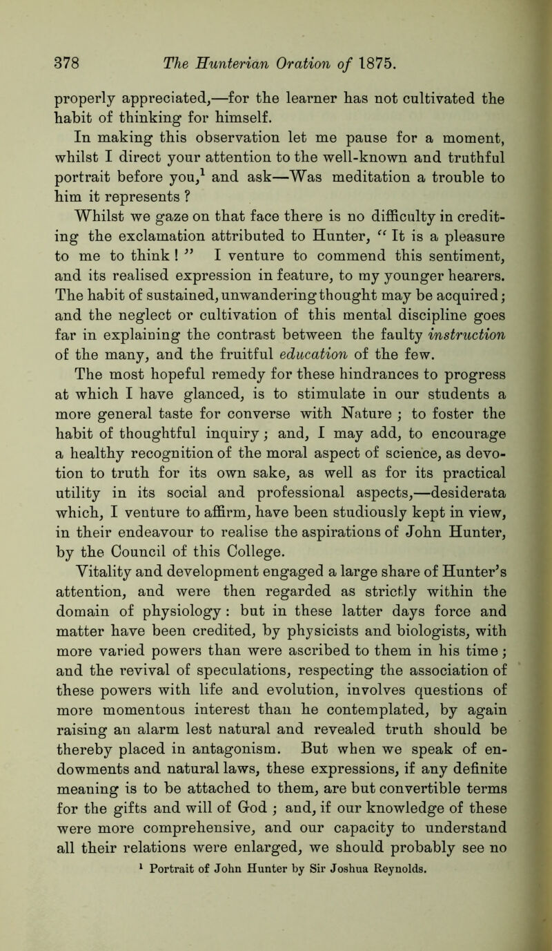 properly appreciated^—for the learner has not cultivated the habit of thinking for himself. In making this observation let me pause for a moment, whilst I direct your attention to the well-known and truthful portrait before you/ and ask—Was meditation a trouble to him it represents ? Whilst we gaze on that face there is no difficulty in credit- ing the exclamation attributed to Hunter, ‘‘ It is a pleasure to me to think ! •’’ I venture to commend this sentiment, and its realised expression in feature, to my younger hearers. The habit of sustained, unwandering thought may be acquired; and the neglect or cultivation of this mental discipline goes far in explaiuing the contrast between the faulty instruction of the many, and the fruitful education of the few. The most hopeful remedy for these hindrances to progress at which I have glanced, is to stimulate in our students a more general taste for converse with Nature ; to foster the habit of thoughtful inquiry; and, I may add, to encourage a healthy recognition of the moral aspect of science, as devo- tion to truth for its own sake, as well as for its practical utility in its social and professional aspects,—desiderata which, I venture to affirm, have been studiously kept in view, in their endeavour to realise the aspirations of John Hunter, by the Council of this College. Vitality and development engaged a large share of Hunter’s attention, and were then regarded as strictly within the domain of physiology : but in these latter days force and matter have been credited, by physicists and biologists, with more varied powers than were ascribed to them in his time; and the revival of speculations, respecting the association of these powers with life and evolution, involves questions of more momentous interest than he contemplated, by again raising an alarm lest natural and revealed truth should be thereby placed in antagonism. But when we speak of en- dowments and natural laws, these expressions, if any definite meaning is to be attached to them, are but convertible terms for the gifts and will of God ; and, if our knowledge of these were more comprehensive, and our capacity to understand all their relations were enlarged, we should probably see no ^ Portrait of John Hunter by Sir Joshua Reynolds.