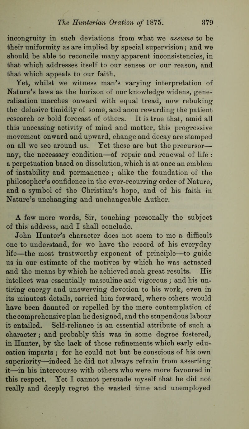 incongruity in sucli deviations from what we assume to be their uniformity as are implied by special supervision; and we should be able to reconcile many apparent inconsistencies, in that which addresses itself to our senses or our reason, and that which appeals to our faith. Yet, whilst we witness man’s varying interpretation of Nature’s laws as the horizon of our knowledge widens, gene- ralisation marches onward with equal tread, now rebuking the delusive timidity of some, and anon rewarding the patient research or bold forecast of others. It is true that, amid all this unceasing activity of mind and matter, this progressive movement onward and upward, change and decay are stamped on all we see around us. Yet these are but the precursor— nay, the necessary condition—of repair and renewal of life : a perpetuation based on dissolution, which is at once an emblem of instability and permanence ; alike the foundation of the philosopher’s confidence in the ever-recurring order of Nature, and a symbol of the Christian’s hope, and of his faith in Nature’s unchanging and unchangeable Author. A few more words. Sir, touching personally the subject of this address, and I shall conclude. John Hunter’s character does not seem to me a difficult one to understand, for we have the record of his everyday life—the most trustworthy exponent of principle—to guide us in our estimate of the motives by which he was actuated and the means by which he achieved such great results. His intellect was essentially masculine and vigorous j and his un- tiring energy and unswerving devotion to his work, even in its minutest details, carried him forward, where others would have been daunted or repelled by the mere contemplation of the comprehensive plan he designed, and the stupendous labour it entailed. Self-reliance is an essential attribute of such a character; and probably this was in some degree fostered, in Hunter, by the lack of those refinements which early edu- cation imparts ; for he could not but be conscious of his own superiority—indeed he did not always refrain from asserting it—in his intercourse with others who were more favoured in this respect. Yet I cannot persuade myself that he did not really and deeply regret the wasted time and unemployed