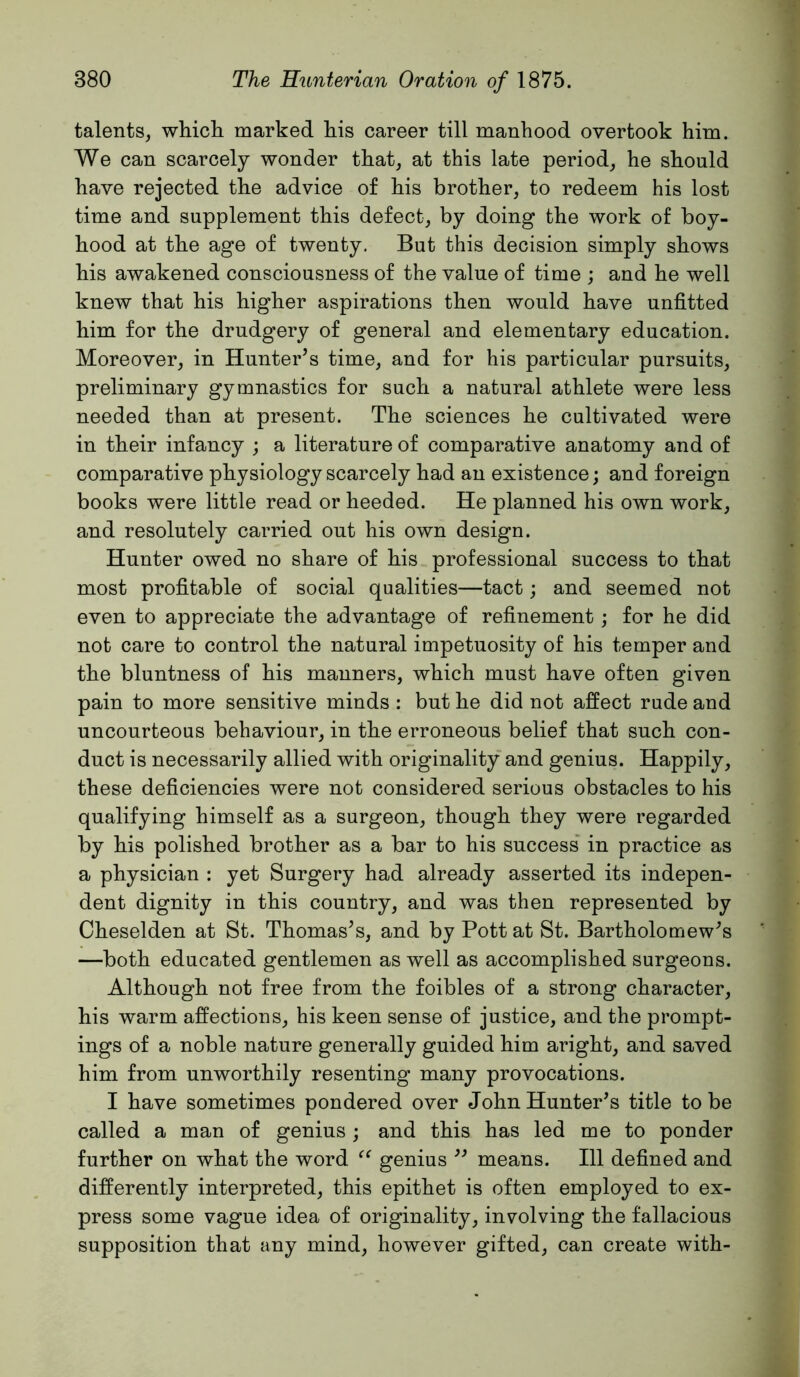 talents, whicli marked his career till manhood overtook him. We can scarcely wonder that, at this late period, he should have rejected the advice of his brother, to redeem his lost time and supplement this defect, by doing the work of boy- hood at the age of twenty. But this decision simply shows his awakened consciousness of the value of time ; and he well knew that his higher aspirations then would have unfitted him for the drudgery of general and elementary education. Moreover, in Hunter’s time, and for his particular pursuits, preliminary gymnastics for such a natural athlete were less needed than at present. The sciences he cultivated were in their infancy ; a literature of comparative anatomy and of comparative physiology scarcely had an existence; and foreign books were little read or heeded. He planned his own work, and resolutely carried out his own design. Hunter owed no share of his professional success to that most profitable of social qualities—tact; and seemed not even to appreciate the advantage of refinement; for he did not care to control the natural impetuosity of his temper and the bluntness of his manners, which must have often given pain to more sensitive minds : but he did not affect rude and uncourteous behaviour, in the erroneous belief that such con- duct is necessarily allied with originality and genius. Happily, these deficiencies were not considered serious obstacles to his qualifying himself as a surgeon, though they were regarded by his polished brother as a bar to his success’ in practice as a physician : yet Surgery had already asserted its indepen- dent dignity in this country, and was then represented by Cheselden at St. Thomas’s, and by Pott at St. Bartholomew’s —both educated gentlemen as well as accomplished surgeons. Although not free from the foibles of a strong character, his warm affections, his keen sense of justice, and the prompt- ings of a noble nature generally guided him aright, and saved him from unworthily resenting many provocations. I have sometimes pondered over John Hunter’s title to be called a man of genius ; and this has led me to ponder further on what the word genius ” means. Ill defined and differently interpreted, this epithet is often employed to ex- press some vague idea of originality, involving the fallacious supposition that any mind, however gifted, can create with-